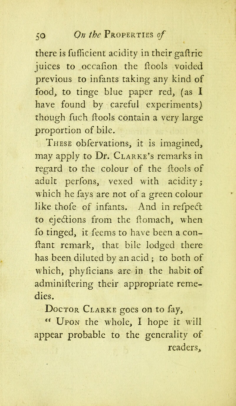 there is fufficient acidity in their gaflric juices to occafion the ilools voided previous to infants taking any kind of food, to tinge blue paper red, (as I have found by careful experiments) though fuch ftools contain a very large proportion of bile. These obfervations, it is imagined, may apply to Dr. Clarke's remarks in regard to the colour of the ftools of adult perfons, vexed with acidity; which he fays are not of a green colour like thofe of infants. And in refpedl to ejed:ions from the fiomach, when fo tinged, it feems to have been a con- f!:ant remark, that bile lodged there has been diluted by an acid; to both of which, phyficians are in the habit of adminiftering their appropriate reme- dies. Doctor Clarke goes on to fay,  Upon the whole, I hope it will appear probable to the generality of readers^