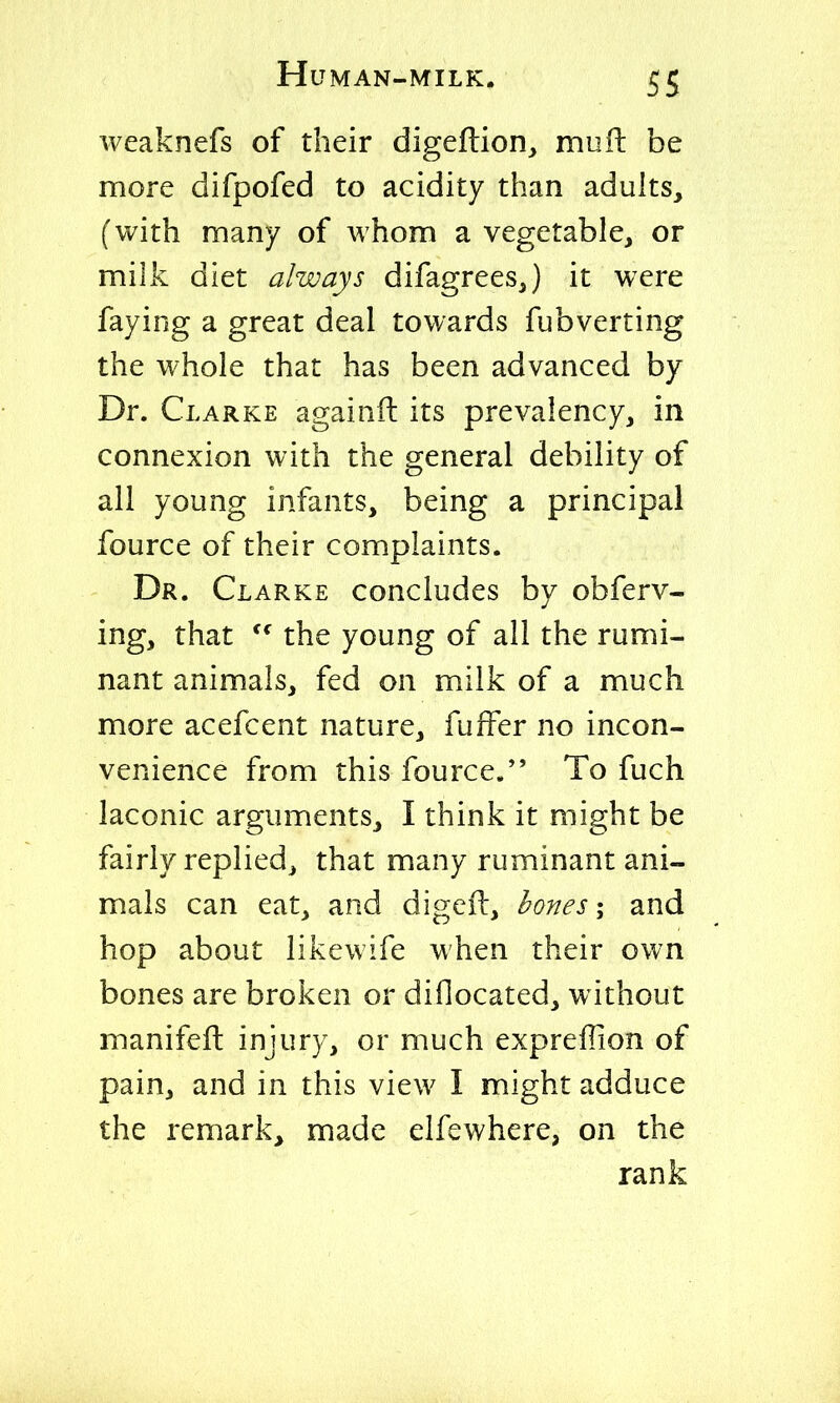 weaknefs of their digeftion, mufl: be more difpofed to acidity than adults, (with many of whom a vegetable, or milk diet always difagreesj it were faying a great deal towards fubverting the whole that has been advanced by Dr. Clarke againil its prevalency, in connexion with the general debility of all young infants, being a principal fource of their complaints. Dr. Clarke concludes by obferv- ing, that the young of all the rumi- nant animals, fed on milk of a much more acefcent nature, fuffer no incon- venience from this fource. To fuch laconic arguments, I think it might be fairly replied, that many ruminant ani- mals can eat, and digeil, hones; and hop about likewife when their own bones are broken or difiocated, without manifeft injury, or much exprefiion of pain, and in this view I might adduce the remark, made elfcwhere, on the rank