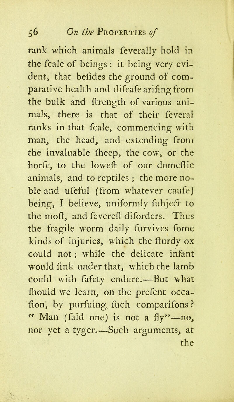 rank which animals feverally hold in the fcale of beings : it being very evi- dent, that befides the ground of com- parative health and difeafe arifing from the bulk and flrength of various ani- mals, there is that of their feveral ranks in that fcale, commencing with man, the head, and extending from the invaluable fheep, the cow, or the horfe, to the lowed of our domefbic animals, and to reptiles; the more no- ble and ufeful (from whatever caufe) being, I believe, uniformly fubjedl to the mod, and fevereft diforders. Thus the fragile worm daily furvives fome kinds of injuries, which the fturdy ox could not; while the delicate infant would link under that, which the lamb could with fafety endure.—But what fhould we learn, on the prefent occa- fion, by purfuing, fuch comparifons ? Man (faid onej is not a fly—no, nor yet a tyger.—Such arguments, at the