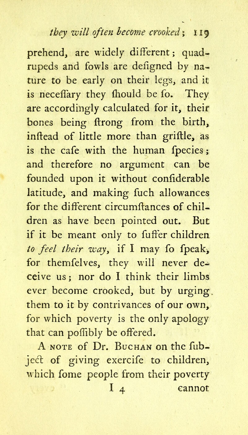 prehend, are widely different; quad- rupeds and fowls are deligned by na- ture to be early on their legs, and it is necelTary they (hould be fo. They are accordingly calculated for it, their bones being ftrong from the birth, inftead of little more than griftle, as is the cafe with the human fpecies; and therefore no argument can be founded upon it without confiderable latitude, and making fuch allowances for the different circumffances of chil- dren as have been pointed out. But if it be meant only to fuffer children to feel their way^ if I may fo fpeak^ for themfelves, they will never de- ceive us; nor do I think their limbs ever become crooked, but by urging, them to it by contrivances of our own, for which poverty is the only apology that can poflibly be offered. A NOTE of Dr. BucHAN on the fub- jecl of giving exercife to children, which fome people from their poverty I 4 cannot