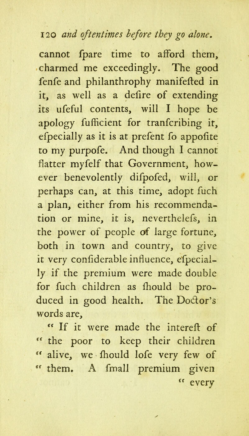 cannot fpare time to afford them, charmed me exceedingly. The good fenfe and philanthrophy manifefted in it, as well as a delire of extending its ufeful contents, will I hope be apology fufficient for tranfcribing it, efpecially as it is at prefent fo appofite to my purpofe. And though I cannot flatter myfelf that Governm.ent, how- ever benevolently difpofed, will, or perhaps can, at this time, adopt fuch a plan, either from his recommenda- tion or mine, it is, neverthelefs, in the power of people of large fortune, both in town and country, to give it very conliderable influence, efpecial- ly if the premium were made double for fuch children as fliould be pro- duced in good health. The Dodor's words are. If it were made the interefl of the poor to keep their children *^ alive, we fhould lofe very few of them. A fmall premium given  every