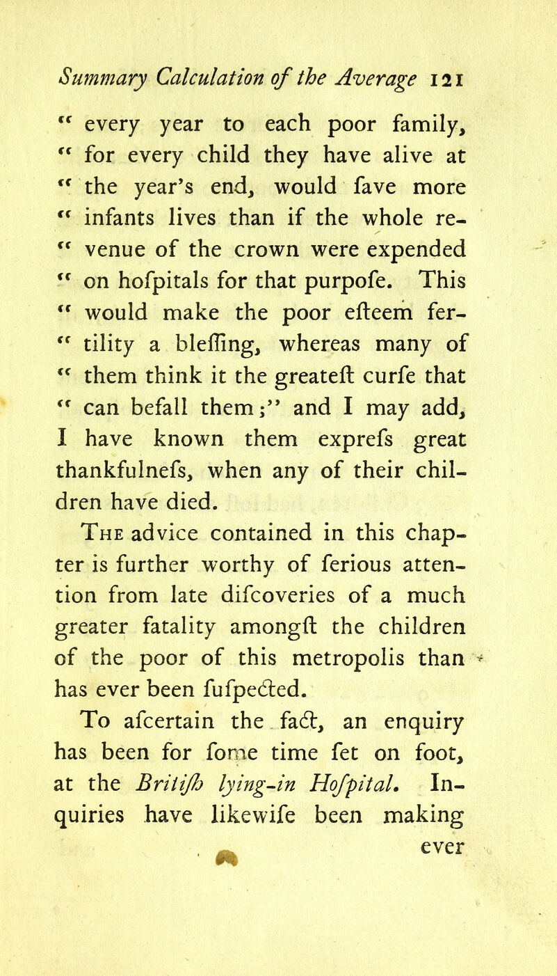  every year to each poor family,  for every child they have alive at the year's end, would fave more infants lives than if the whole re-  venue of the crown were expended on hofpitals for that purpofe. This  would make the poor efleem fer- tility a blefling, whereas many of them think it the greatefl: curfe that can befall them; and I may add, I have known them exprefs great thankfulnefs, when any of their chil- dren have died. The advice contained in this chap- ter is further worthy of ferious atten- tion from late difcoveries of a much greater fatality amongft the children of the poor of this metropolis than - has ever been fufpedied. To afcertain the fadl, an enquiry has been for fome time fet on foot, at the BriiiJJ'j lying-in Hofpital. In- quiries have likewife been making , -w. ever
