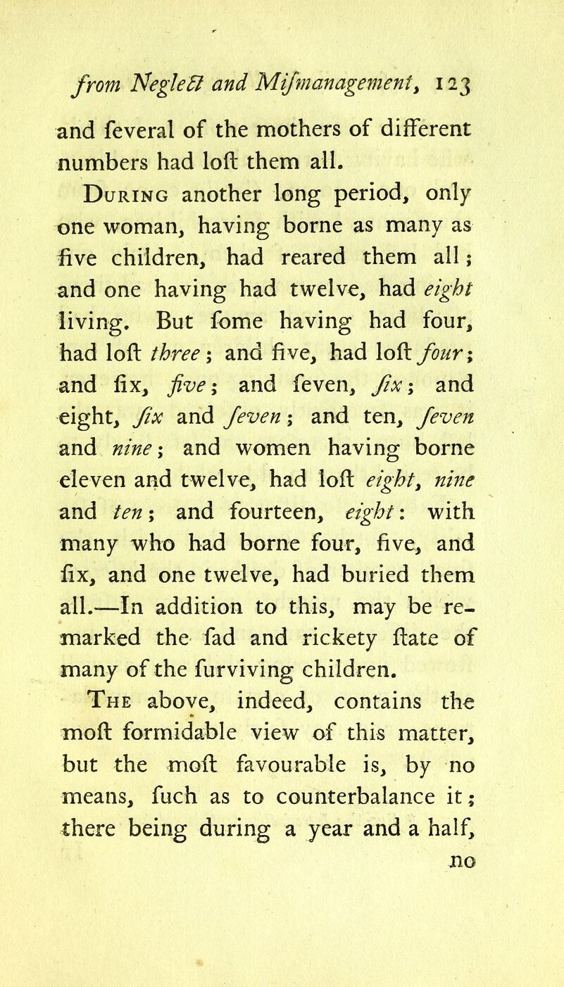 and feveral of the mothers of different numbers had loft them all. During another long period, only one woman, having borne as many as fiwt children, had reared them all; and one having had twelve, had eight living. But fome having had four, had loft three; and five, had loft fouri and fix, five; and feven, JIx i and eight, Jix and feven; and ten, feven and nine \ and women having borne eleven and twelve, had loft eight, nine and ten; and fourteen, eight: with many who had borne four, five, and fix, and one twelve, had buried them all.—In addition to this, may be re- marked the fad and rickety ftate of many of the furviving children. The above, indeed, contains the moft formidable view of this matter, but the moft favourable is, by no means, fuch as to counterbalance it; there being during a year and a half, BO