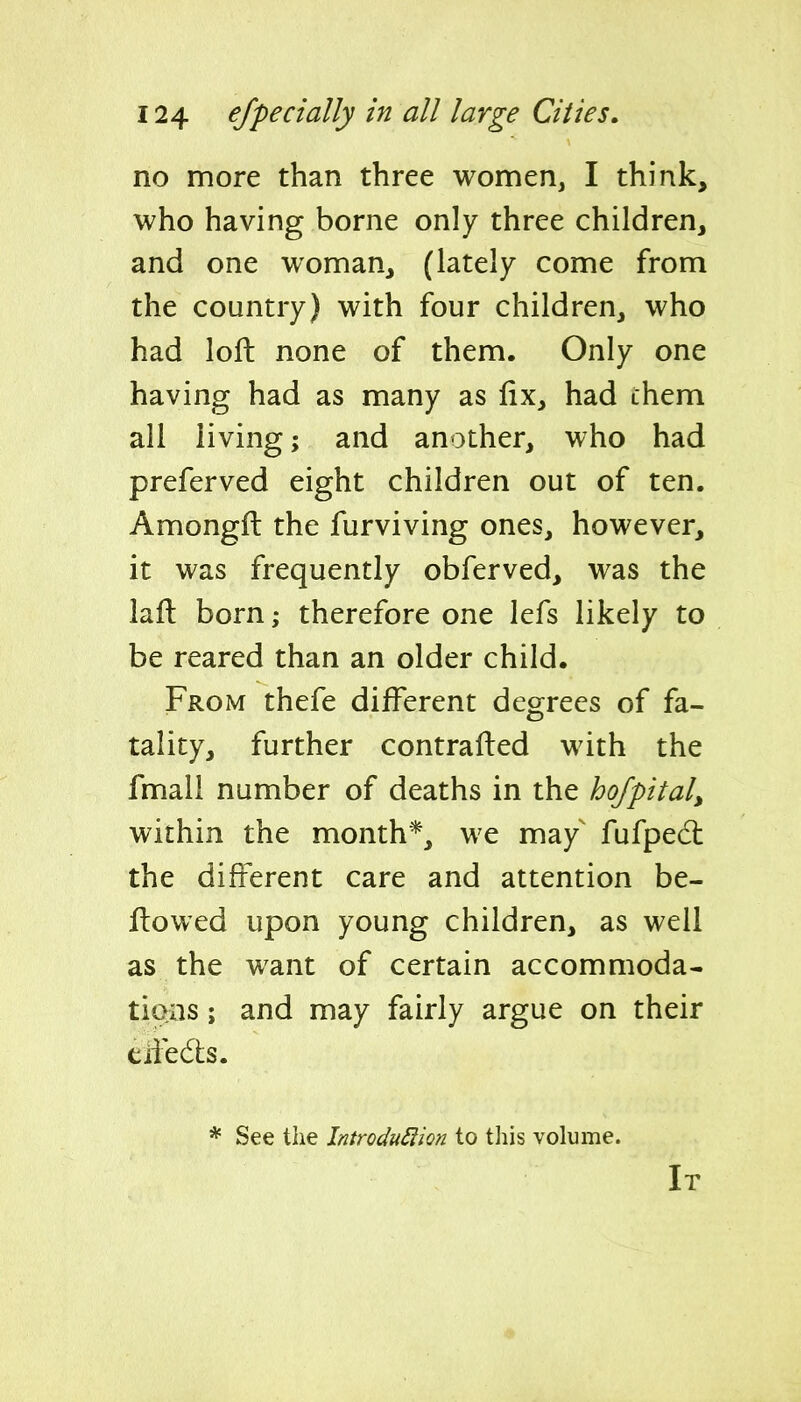 no more than three women, I think, who having borne only three children, and one woman, (lately come from the country) with four children, who had loft none of them. Only one having had as many as fix, had them all living; and another, who had preferved eight children out of ten. Amongft the furviving ones, however, it was frequently obferved, was the laft born; therefore one lefs likely to be reared than an older child. From thefe different degrees of fa- tality, further contrafted with the fmall number of deaths in the hofpital, within the month*, we may' fufpedl the different care and attention be- ftowed upon young children, as well as the want of certain accommoda- tions ; and may fairly argue on their eliedts. * See tlie Introdu^ion to tliis volume. It