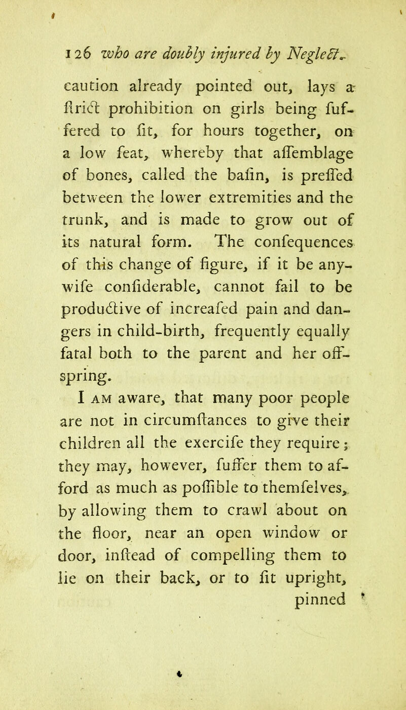 126 who are douhly injured hy Negle^,. caution already pointed out, lays a- flrid: prohibition on girls being fuf- fered to fit, for hours together, on a low feat, whereby that affemblage of bones, called the bafin, is preiTcd between the lower extremities and the trunk, and is made to grow out of its natural form. The confequences of this change of figure, if it be any- wife confiderable, cannot fail to be produ(Si:ive of increafed pain and dan- gers in child-birth, frequently equally fatal both to the parent and her off- spring. I AM aware, that many poor people are not in circumftances to grve their children ail the exercife they require; they may, however, fuffer them to af- ford as much as poflibie to themfelves,. by allowing them to crawl about on the floor, near an open window or door, inflead of compelling them to lie on their back, or to fit upright, pinned