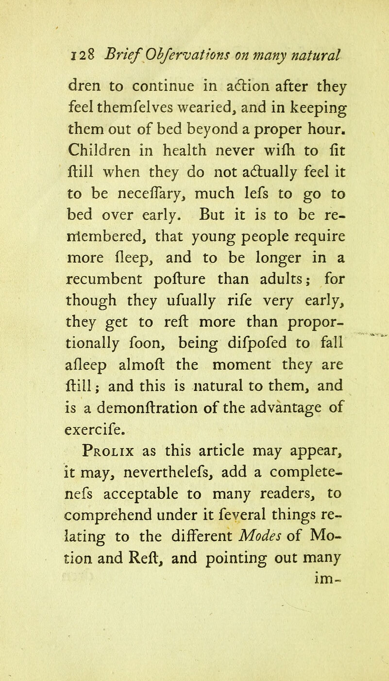 dren to continue in adlion after they feel themfelves wearied, and in keeping them out of bed beyond a proper hour. Children in health never wifh to fit ftill when they do not adtually feel it to be necelTaryj much lefs to go to bed over early. But it is to be re- rtlembered, that young people require more fleep, and to be longer in a recumbent pofture than adults; for though they ufually rife very early, they get to reft more than propor- tionally foon, being difpofed to fall afleep almoft the moment they are ftill; and this is natural to them, and is a demonftration of the advantage of exercife. Prolix as this article may appear, it may, neverthelefs, add a complete- nefs acceptable to many readers, to comprehend under it feveral things re- lating to the different Modes of Mo- tion and Reft, and pointing out many im-