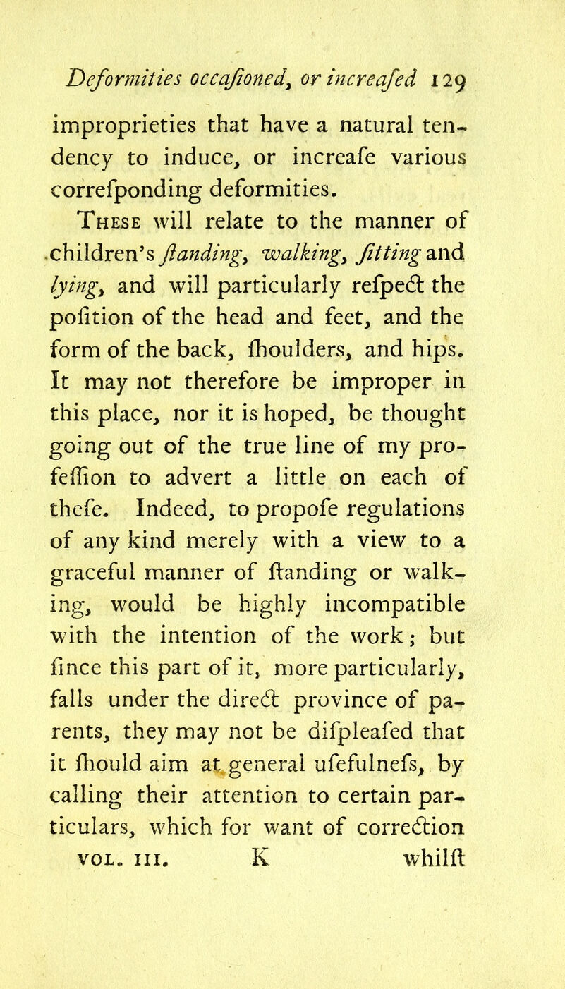 improprieties that have a natural ten- dency to induce, or increafe various correfponding deformities. These will relate to the manner of children's Jiandingy walkings Jitting2ind. lyingy and will particularly refpedl the poiition of the head and feet, and the form of the back, fhoulders, and hips. It may not therefore be improper in this place, nor it is hoped, be thought going out of the true line of my pro- feffion to advert a little on each of thefe. Indeed, to propofe regulations of any kind merely with a view to a graceful manner of (landing or walk- ing, would be highly incompatible with the intention of the work; but fince this part of it, more particularly, falls under the diredl province of pa- rents, they may not be difpleafed that it fhould aim at general ufefulnefs, by calling their attention to certain par- ticulars, which for want of corre6lion VOL. III. K whilfl
