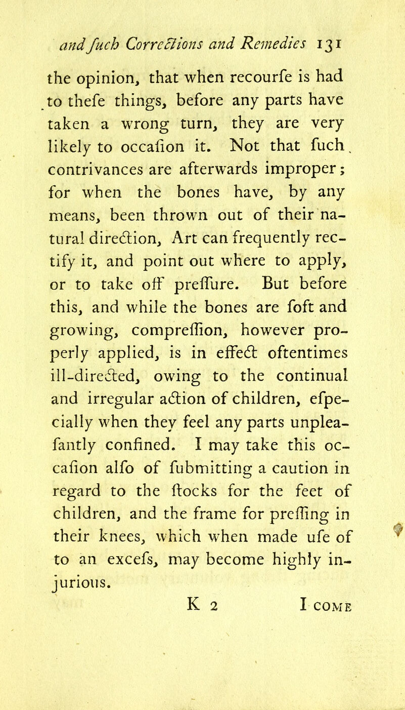 the opinion, that when recourfe is had to thefe things, before any parts have taken a wrong turn, they are very likely to occafion it. Not that fuch. contrivances are afterwards improper; for when the bones have, by any means, been thrown out of their na- tural direction. Art can frequently rec- tify it, and point out where to apply, or to take off prefTure. But before this, and while the bones are foft and growing, compreffion, however pro- perly applied, is in effedl oftentimes ill-diredled, owing to the continual and irregular adlion of children, efpe- cially when they feel any parts unplea- fantly confined, I may take this oc- cafion alfo of fubmitting a caution in regard to the ftocks for the feet of children, and the frame for prefling in their knees, which when made ufe of to an excefs, may become highly in- jurious. K 2 I COME