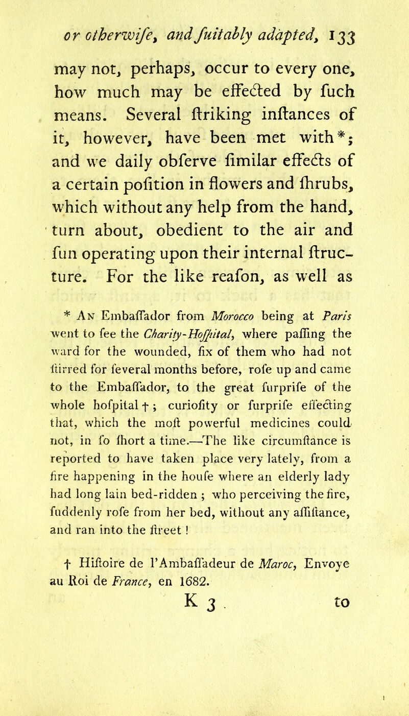 may not^ perhaps, occur to every one, how much may be efFedled by fuch means. Several ftriking inftances of it, however, have been met with*; and we daily obferve fimilar efFedls of a certain pofition in flowers and fhrubs, which without any help from the hand, turn about, obedient to the air and fun operating upon their internal ftruc- ture. For the like reafon, as well as * An Einbaffador from Morocco being at Taris went to fee the Charity-Hofjiital^ where pafling the ward for the wounded, fix of them who had not Itirred for feveral months before, rofe up and came to the Embaffador, to the great furprife of the whole hofpital f; curiofity or furprife effecting that, which the moft powerful medicines could not, in fo Ihort a time.—The like circumftance is reported to have taken place very lately, from a hre happening in the houfe where an elderly lady had long lain bed-ridden ; who perceiving the tire, fuddenly rofe from her bed, without any alTiftance, and ran into the Itreet ! f Hil^oire de I'Ambaffadeur de Maroc, Envoye au Koi de France, en 1682. K 3 to
