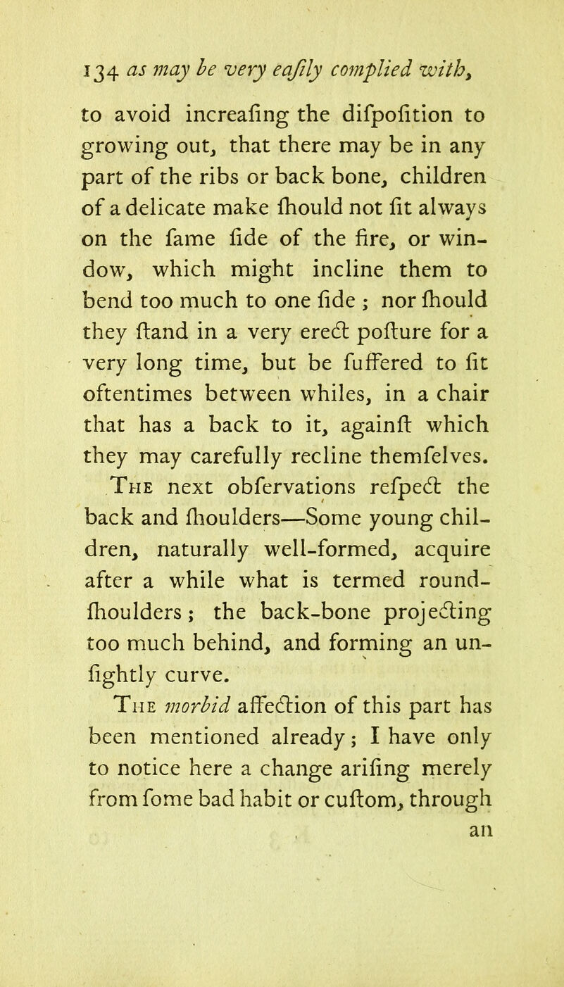 to avoid increafing the difpolition to growing outj that there may be in any part of the ribs or back bone^ children of a delicate make fhould not fit always on the fame iide of the fire, or win- dow, which might incline them to bend too much to one fide ; nor fhould they ftand in a very eredl poflure for a very long time, but be fufFered to fit oftentimes between whiles, in a chair that has a back to it, againfb which they may carefully recline themfelves. The next obfervations refped: the back and flioulders—Some young chil- dren, naturally well-formed, acquire after a while what is termed round- fhoulders; the back-bone projeding too much behind, and forming an un- fightly curve. The morbid affedlion of this part has been mentioned already; I have only to notice here a change arifing merely from fome bad habit or cuftom, through an
