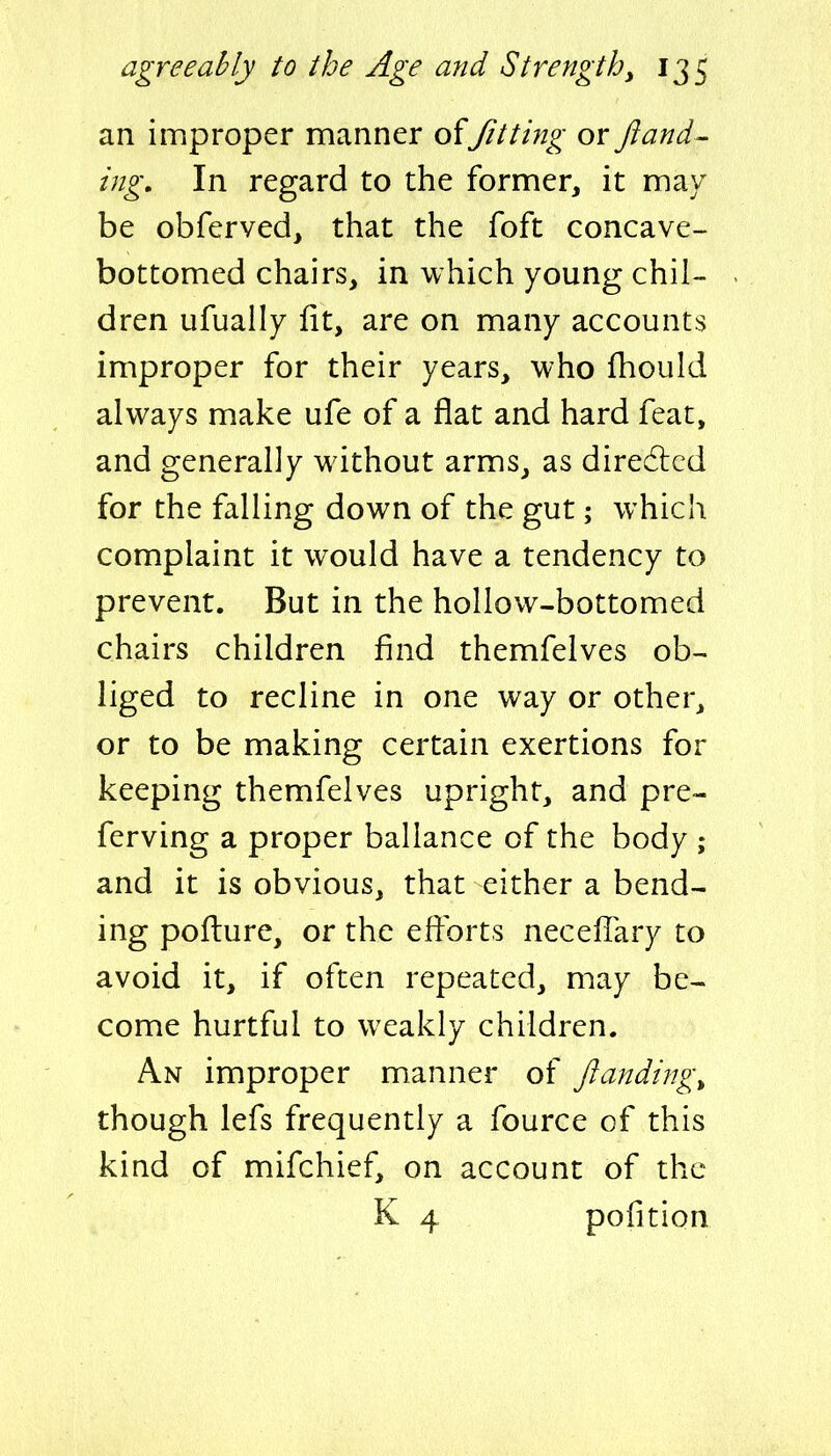 an improper manner offitting or fiand- ing. In regard to the former, it may be obferved, that the foft concave- bottomed chairs, in which young chil- dren Lifually lit, are on many accounts improper for their years, who fhould always make ufe of a flat and hard feat, and generally without arms, as diredlcd for the falling down of the gut; which complaint it would have a tendency to prevent. But in the hollow-bottomed chairs children find themfelves ob- liged to recline in one way or other, or to be making certain exertions for keeping themfelves upright, and pre- ferving a proper baliance of the body ; and it is obvious, that either a bend- ing pofture, or the efforts neceflary to avoid it, if often repeated, may be- come hurtful to weakly children. An improper manner of ftanding^ though lefs frequently a fource of this kind of mifchief, on account of the K 4 pofition