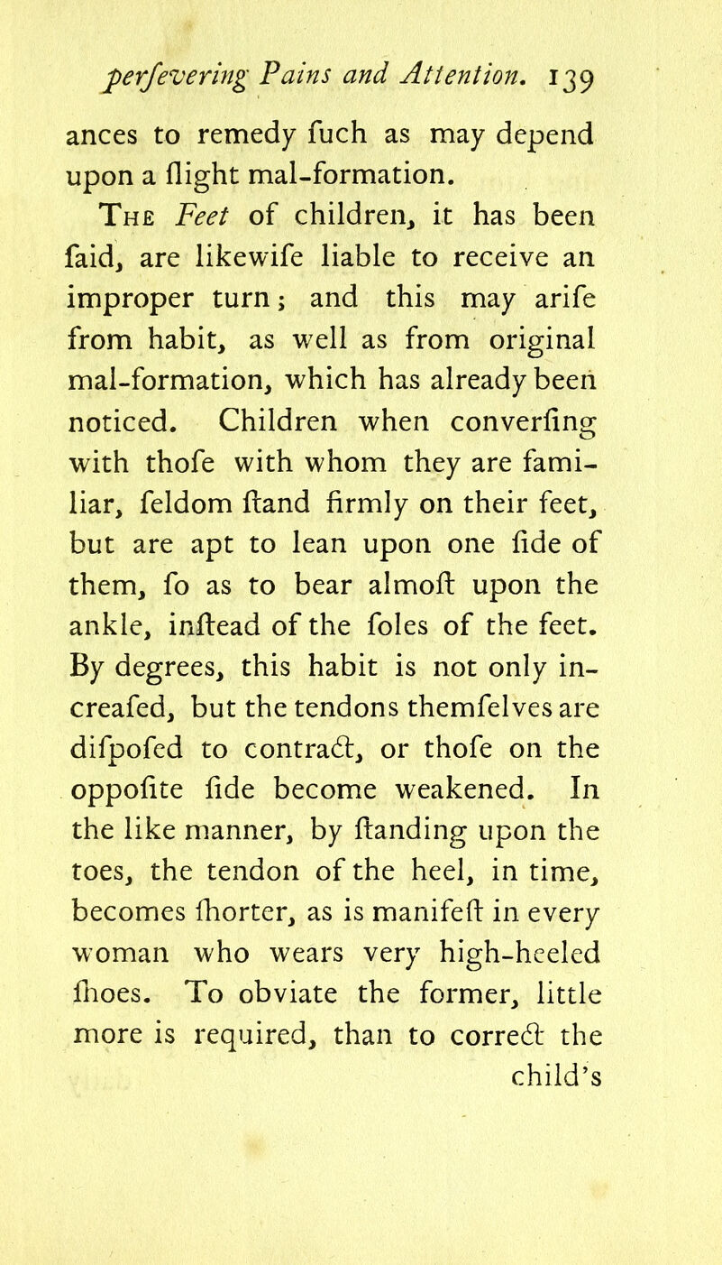 ances to remedy fuch as may depend upon a flight mal-formation. The Feet of children,, it has been faidj are likewife liable to receive an improper turn; and this may arife from habit, as well as from original mal-formation, which has already been noticed. Children when converfing with thofe with whom they are fami- liar, feldom ftand firmly on their feet, but are apt to lean upon one fide of them, fo as to bear almofi: upon the ankle, inftead of the foles of the feet. By degrees, this habit is not only in- creafed, but the tendons themfelves are difpofed to contrad:, or thofe on the oppofite fide become weakened. In the like manner, by fl:anding upon the toes, the tendon of the heel, in time, becomes fhorter, as is manifefl: in every woman who wears very high-hceled fhoes. To obviate the former, little more is required, than to corred the child's