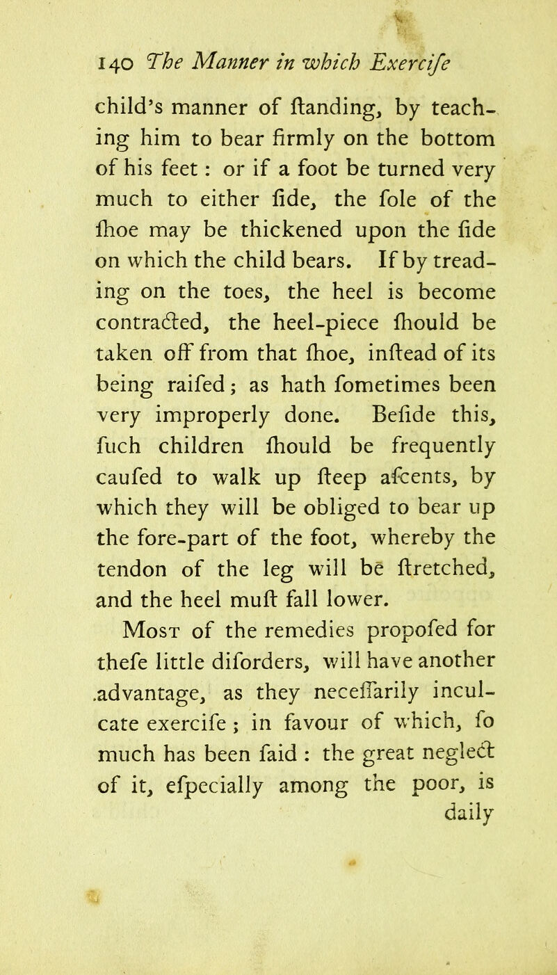 child's manner of (landing, by teach- ing him to bear firmly on the bottom of his feet: or if a foot be turned very much to either fide, the fole of the Ihoe may be thickened upon the fide on which the child bears. If by tread- ing on the toes, the heel is become contradled, the heel-piece fhould be taken off from that fhoe, infi:ead of its being raifed; as hath fometimes been very improperly done. Befide this, fuch children fiiould be frequently caufed to walk up fteep afcents, by which they will be obliged to bear up the fore-part of the foot, whereby the tendon of the leg will be fi:retched, and the heel mufl: fall lower. Most of the remedies propofed for thefe little diforders, will have another .advantage, as they neceflarily incul- cate exercife; in favour of which, fo much has been faid : the great neglect of it, efpecially among the poor, is daily