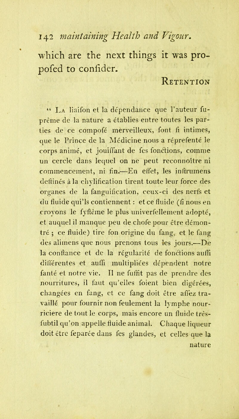 which are the next things it was pro- pofed to conlider. Retention *' La liciifon et la dependance que I'auteur fu- preme de la nature a etablies entre toutes les par- ties de ce compofe merveilleux, font fi intimes, que le Prince de la Medicine nous a reprefente le corps anime, et jouiffant de fes fondions, comme un cercle dans lequel on ne pent reconnoitre ni commencement, ni fm.—En elfet, les inlirumens deftines a la cliylification tirent toute leur force des organes de la fanguification, ceux-ci des nerfs et du fiuide qui'ls contiennent: et ce fluide (fi nous en croyons le fyfleme le plus univerfellement adopte, et auquel il manque peu de chofe pour etre demon- tre ; ce fluide) tire fon origine du fang, et le fang des alimens que nous prenons tons les jours.—De la conllance et de la regularite de fonclions auffi differentes et auffi multipliees dependent notre fante et notre vie. II ne fuffit pas de prendre des nourritures, il faut qu'elles foient bien digerees, changees en fang, ct ce fang doit etre afiez tra- vaille pour fournir non feulement la lymphe nour- riciere de tout le corps, niais encore un fluide tres- fubtil qu'on appeile fluide animal. Chaque liqueur doit etre feparee dans fes glandes, et celles que la nature