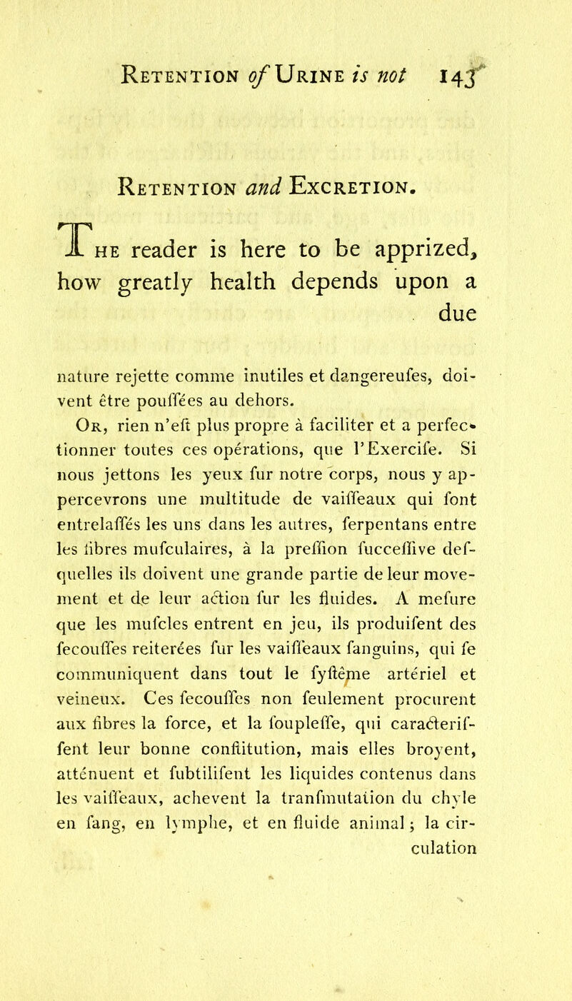 Retention of Urine is not Retention and Excretion. T he reader is here to be apprized, how greatly health depends upon a due nature rejette comme inutiles et dangereufes, doi- vent etre pouffees au dehors. Or, rien n'elt plus propre a faciliter et a perfec* tionner toutes ces operations, que I'Exercife. Si nous jettons les yeux fur notre corps, nous y ap- percevrons une multitude de vaifleaux qui font entrelaffes les uns dans les autres, ferpentans entre les libres mufculaires, a la preffion fuccellive def- quelles ils doivent une grande partie de leur move- ment et de leur action fur les fluides. A mefure que les mufcles entrent en jeu, ils produifent des fecouffes reiterees fur les vaiffeaux fanguins, qui fe communiquent dans tout le fyfteme arteriel et veineux. Ces fecouffes non feulement procurent aux fibres la force, et la foupleffe, qui caraderif- fent leur bonne conftitution, mais elles broyent, attenuent et fubtilifent les liquides contenus dans les vaiffeaux, achevent la tranfmutaiion du chyle en fang, en hmphe, et en fluide animal; la cir- culation