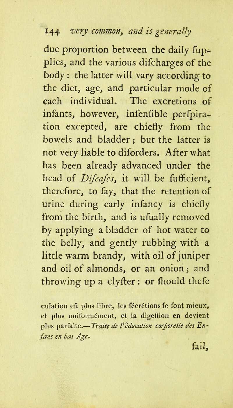 due proportion between the daily fup* plies, and the various difcharges of the body: the latter will vary according to the diet, age, and particular mode of each individual* The excretions of infants, however, infenfible perfpira- tion excepted, are chiefly from the bowels and bladder; but the latter is not very liable to diforders. After what has been already advanced under the head of Difeafes, it will be fufficient, therefore, to fay, that the retention of urine during early infancy is chiefly from the birth, and is ufually removed by applying a bladder of hot water to the belly, and gently rubbing with a little warm brandy, with oil of juniper and oil of almonds, or an onion; and throwing up a clyfter: or Ihould thefe culation eft plus libre, les fecretions fe font mieux, et plus unifoimement, et la digeftion en devient plus parfaite.—Traite de I'education corjiorelle des En- fans en bas Age, fail.