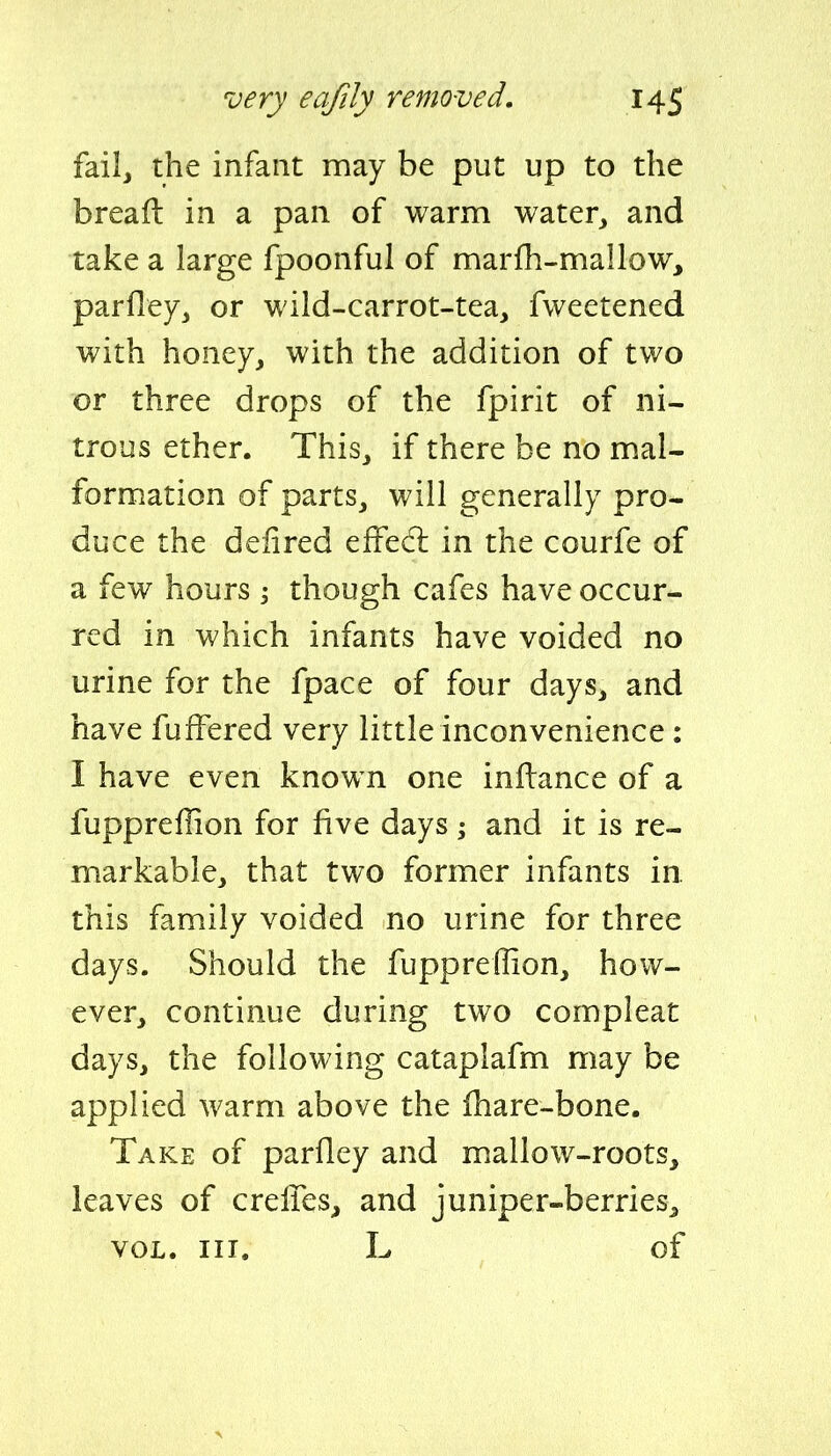fail, the infant may be put up to the bread in a pan of warm water, and take a large fpoonful of marfh-mallow, parfley, or wild-carrot-tea, fweetened with honey, with the addition of two or three drops of the fpirit of ni- trous ether. This, if there be no mal- formation of parts, will generally pro- duce the deiired effecl in the courfe of a few hours ; though cafes have occur- red in which infants have voided no urine for the fpace of four days, and have fufFered very little inconvenience: I have even known one inftance of a fuppreffion for five days; and it is re- markable, that two former infants in. this family voided no urine for three days. Should the fuppreffion, how- ever, continue during two compleat days, the following cataplafm may be applied warm above the fhare-bone. Take of parfley and mallow-roots, leaves of crelTes, and juniper-berries^ VOL. III. L of