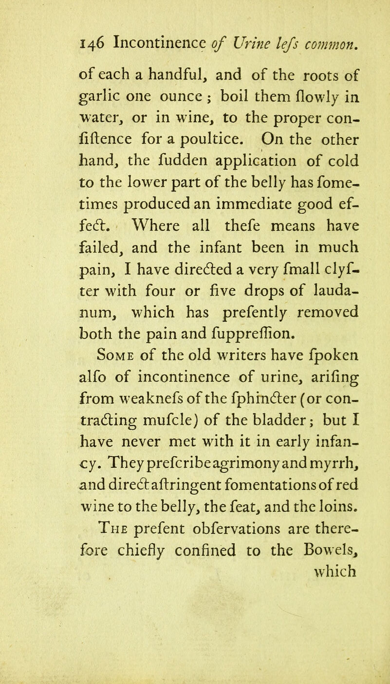 of each a handful, and of the roots of garlic one ounce ; boil them flowly in 'water, or in wine, to the proper con- liftence for a poultice. On the other hand, the fudden application of cold to the lower part of the belly has fome- times produced an immediate good ef- fedl. Where all thefe means have failed, and the infant been in much pain, I have dired:ed a very fmall clyf- ter with four or five drops of lauda- num, which has prefently removed both the pain and fuppreffion. Some of the old writers have fpoken alfo of incontinence of urine, arifing from weaknefs of the fphrndier (or con- tracting mufcle) of the bladder; but I have never met with it in early infan- cy. They prefcribe agrimony and myrrh, and diredlaftringent fomentations of red wine to the belly, the feat, and the loins. The prefent obfervations are there- fore chiefly confined to the Bowels, which