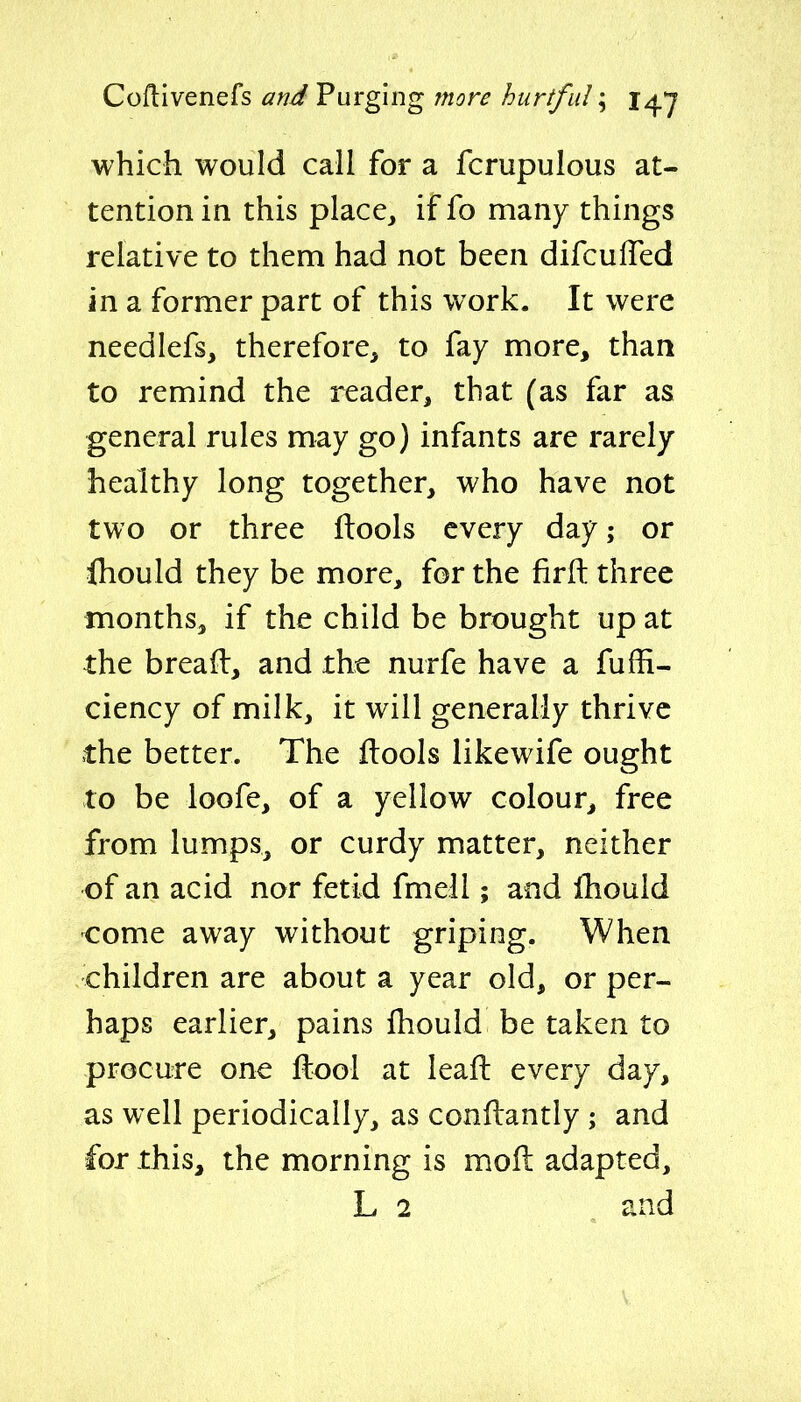 Coflivenefs and Purging more hurtful; j^y which would call for a fcrupulous at- tention in this place, if fo many things relative to them had not been difculTed in a former part of this work. It were needlefs, therefore, to fay more, than to remind the reader, that (as far as general rules may go) infants are rarely healthy long together, who have not two or three llools every day; or fhould they be more, for the firfl: three months, if the child be brought up at the bread, and the nurfe have a fuffi- ciency of milk, it will generally thrive the better. The ftools likewife ought to be loofe, of a yellow colour^ free from lumps, or curdy matter, neither of an acid nor fetid fmell; and fhould come away without griping. When children are about a year old, or per- haps earlier, pains fhould be taken to procure one ftool at leafl: every day, as well periodically, as conflantly ; and for this, the morning is moll adapted, L 2 , and