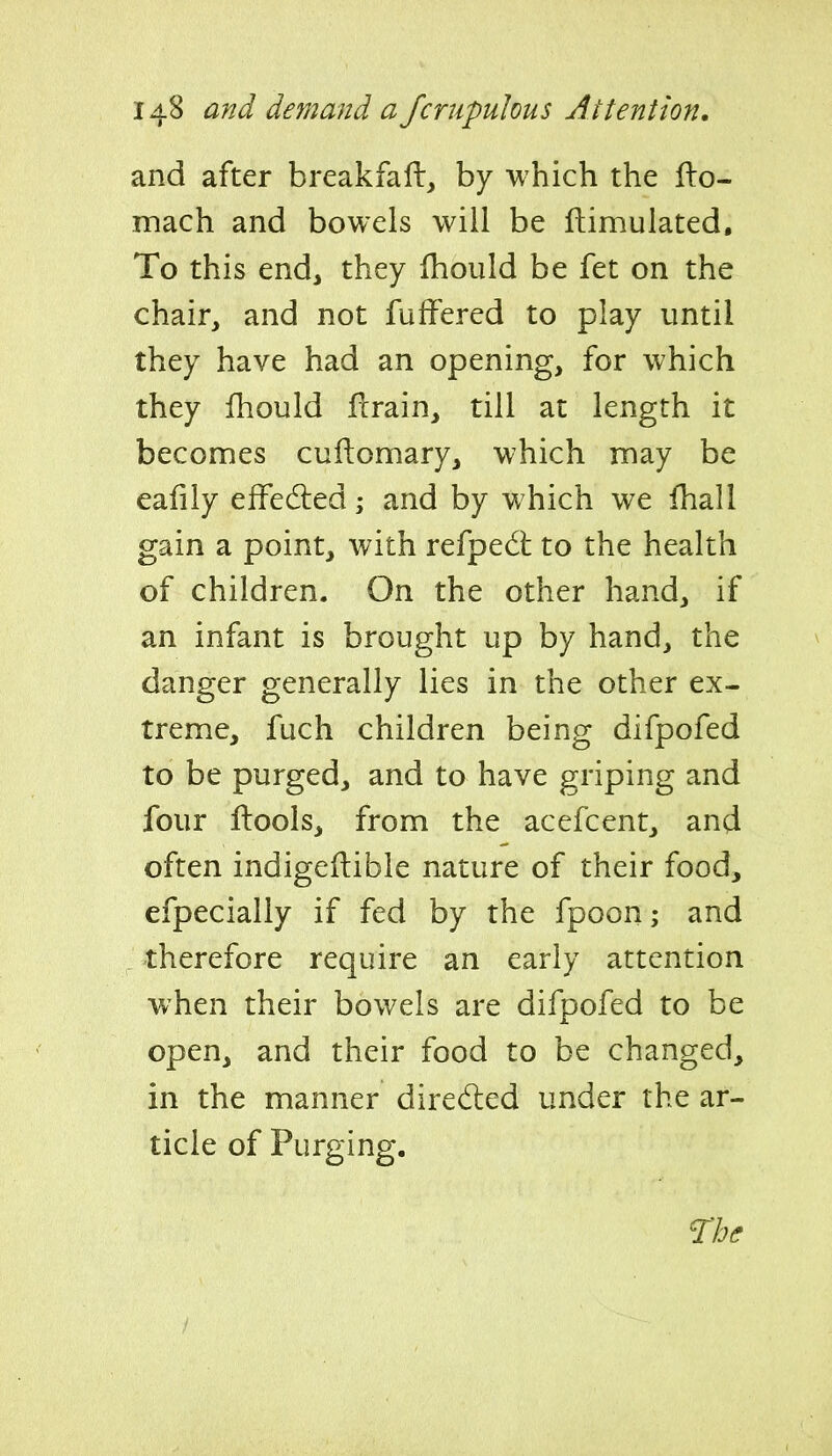 and after breakfaft, by which the llo- mach and bowels will be ftimulated. To this end, they Ihould be fet on the chair, and not fuffered to play until they have had an opening, for which they fhould flrain, till at length it becomes cuilomary, which may be eafiiy effedled; and by which we fhall gain a point, with refpedt to the health of children. On the other hand, if an infant is brought up by hand, the danger generally lies in the other ex- treme, fuch children being difpofed to be purged, and to have griping and four ftools, from the acefcent, and often indigeftible nature of their food, efpecially if fed by the fpoon; and _ therefore require an early attention when their bowels are difpofed to be open, and their food to be changed, in the manner directed under the ar- ticle of Purging.