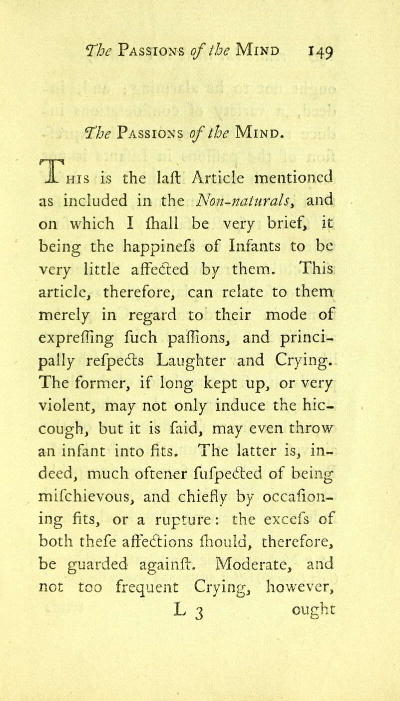 Passions of the Mind. JL HIS is the laft Article mentioned as included in the Non-naturals^ and on which I fhall be very brief, it being the happinefs of Infants to be very little affecled by them. This article, therefore, can relate to them merely in regard to their mode of expreffing fuch paffions, and princi- pally refpedls Laughter and Crying. The former, if long kept up^ or very violent, may not only induce the hic- cough, but it is faid, may even throw an infant into fits. The latter is, in- deed, much oftener fufpedled of being mifchievous, and chiefly by occalion- ing fits, or a rupture: the excefs of both thefe affedlions fhould, therefore, be guarded againft. Moderate, and not too frequent Crying, however, L 3 ought