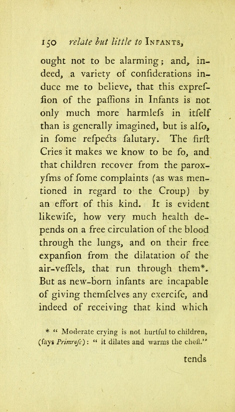ought not to be alarming; and^ in- deed, a variety of conliderations in- duce me to believe, that this expref- fion of the paflions in Infants is not only much more harmlefs in itfelf than is generally imagined, but is alfo, in fome refpedls falutary. The firfl: Cries it makes we know to be fo, and that children recover from the parox- yfms of fome complaints (as was men- tioned in regard to the Croup) by an effort of this kind. It is evident likewife, how very much health de- pends on a free circulation of the blood through the lungs, and on their free expanlion from the dilatation of the air-velTels, that run through them*. But as new-born infants are incapable of giving themfelves any exercife, and indeed of receiving that kind which *  Moderate crying is not hurtful to children, (fays Primrcfc) : it dilates and warms the chefl.'* tends