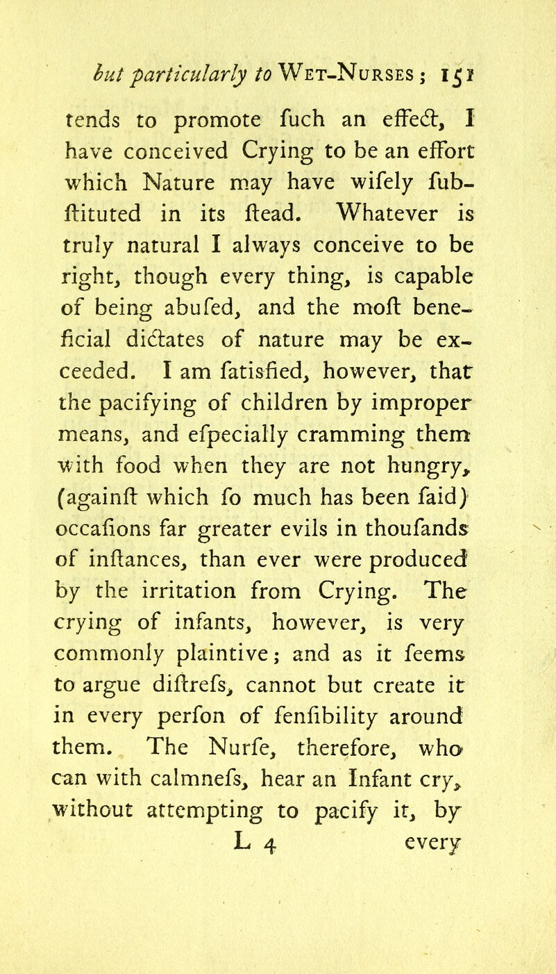 rends to promote fuch an efFedl, I have conceived Crying to be an effort which Nature may have wifely fub- ftituted in its ftead. Whatever is truly natural I always conceive to be rights though every thing, is capable of being abufed, and the mod bene- ficial didtates of nature may be ex- ceeded. I am fatisfied, however, that the pacifying of children by improper means, and efpecially cramming them with food when they are not hungry,, (againft which fo much has been faid) occaiions far greater evils in thoufands of infiances, than ever were produced by the irritation from Crying. The crying of infants, however, is very commonly plaintive; and as it feems to argue diflrefs, cannot but create it in every perfon of fenfibility around them. The Nurfe, therefore, who can with calmnefs, hear an Infant cry^ without attempting to pacify it, b}r L 4 every