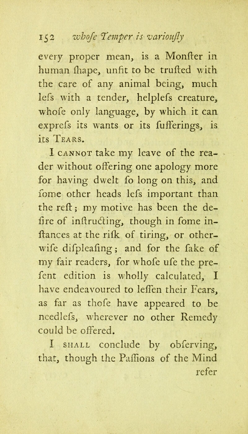 every proper mean, is a Monfler in human fhape, unfit to be trufled with the care of any animal being, much lefs with a tender, helplefs creature, whofe only language, by which it can exprefs its wants or its fufFerings, is its Tears. I CANNOT take my leave of the rea- der without offering one apology more for having dwelt fo long on this, and fome other heads lefs important than the reft; my motive has been the de- lire of inflrudiing, though in fome in- ftances at the rifk of tiring, or other- wife difpleafing; and for the fake of my fair readers, for whofe ufe the pre- fent edition is wholly calculated, I have endeavoured to leffen their Fears, as far as thofe have appeared to be needlefs, wherever no other Remedy could be offered. I SHALL conclude by obferving, that, though the Paffions of the Mind refer