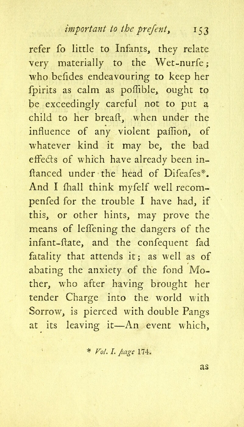 refer fo little to Infants, they relate very materially to the Wet-nurfe; who befides endeavouring to keep her fpirits as calm as poffible, ought to be exceedingly careful not to put a child to her breaft, when under the influence of any violent paflion, of whatever kind it may be, the bad effects of which have already been in- flanced under the head of Difeafes*. And I fhall think myfelf well recom- penfed for the trouble I have had, if this, or other hints, may prove the means of leifening the dangers of the infant-ftate, and the confequent fad fatality that attends it; as well as of abating the anxiety of the fond Mo- ther, who after having brought her tender Charge into the world with Sorrow, is pierced with double Pangs at its leaving it^—An event which, * Fol. 1. Jiage 174. as