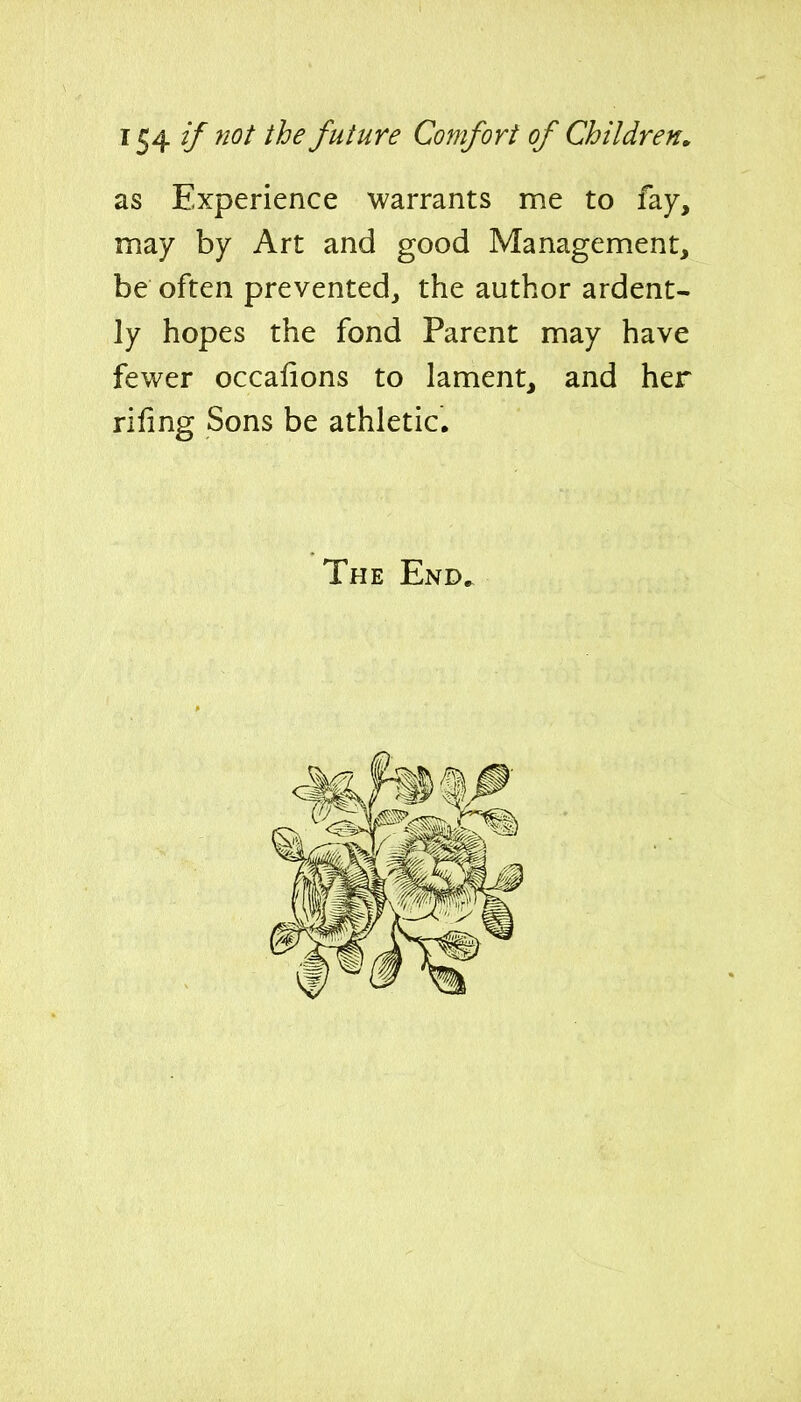 1^4 (f ^^^^ future Comfort of Children» as Experience warrants me to fay, may by Art and good Management, be often prevented, the author ardent- ly hopes the fond Parent may have fewer occafions to lament, and her rifing Sons be athletic. The End