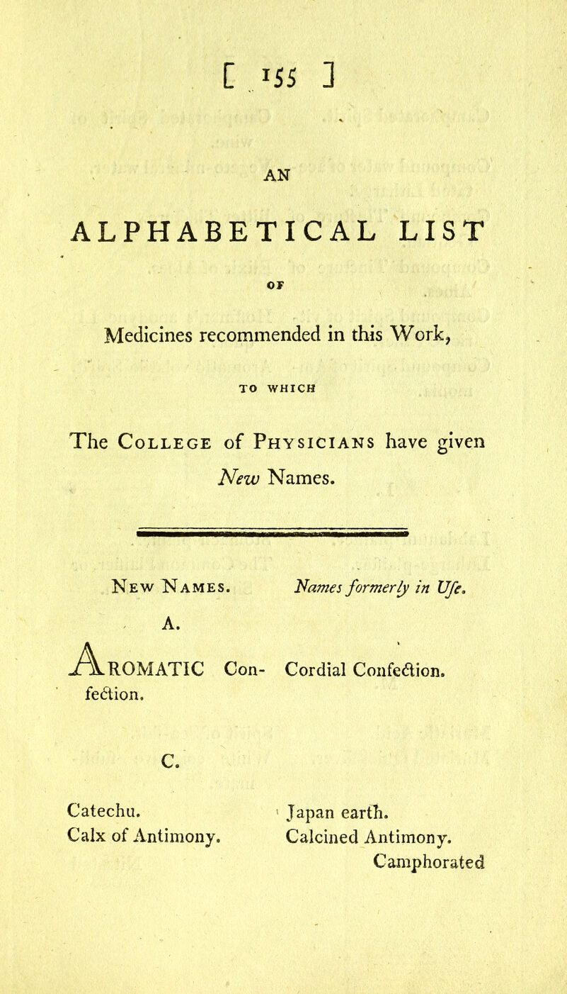 [ ^55 3 AN ALPHABETICAL LIST OF Medicines recommended in this Work, TO WHICH The College of Physicians have given New Names. Nev/ISIames. Names formerly in Ufe. A. Aromatic Con- Cordial Confeaion. fe6tion. c. Catechu. Calx of Antimony. Japan earth. Calcined Antimony. Camphorated