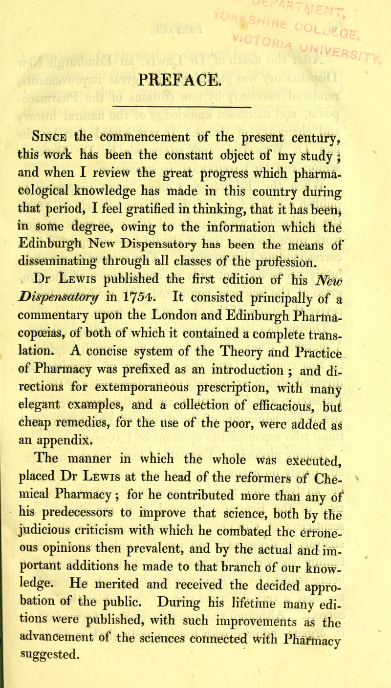PREFACE. Since the commencement of the present century, this work has been the constant object of ftiy study j and when I review the great progress which pharma- cological knowledge has made in this country during that period, I feel gratified in thinking, that it has been, in gome degree, owing to the information which the Edinburgh New Dispensatory has been the means 6f disseminating through all classes of the profession. Dr Lewis published the first edition of his New Dispensatory in 1754. It consisted principally of a commentary upon the London and Edinburgh Pharma- copoeias, of both of which it contained a complete trans- lation. A concise system of the Theory and Practice of Pharmacy was prefixed as an introduction ; and di- rections for extemporaneous prescription, with many elegant examples, and a collection of efficacious, but cheap remedies, for the use of the poor, were added as an appendix. The manner in which the whole was executed, placed Dr Lewis at the head of the reformers of Che- mical Pharmacy; for he contributed more than any of his predecessors to improve that science, both by the judicious criticism with which he combated the errone- ous opinions then prevalent, and by the actual and im- portant additions he made to that branch of our know- ledge. He merited and received the decided appro- bation of the public. During his lifetime many edi- tions were published, with such improvements as the advancement of the sciences connected with Pharmacy suggested.