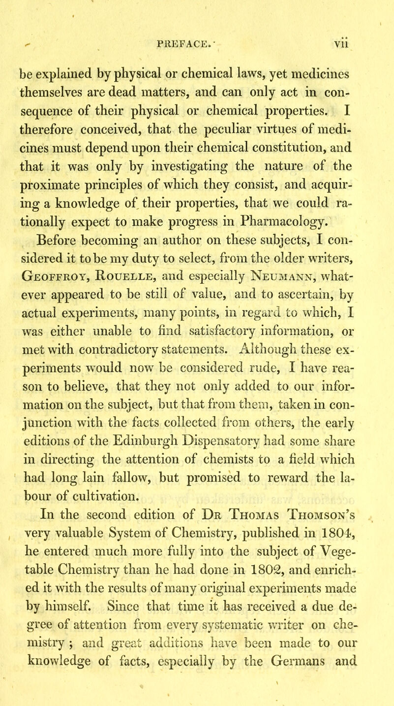 be explained by physical or chemical laws, yet medicines themselves are dead matters, and can only act in con- sequence of their physical or chemical properties. I therefore conceived, that the peculiar virtues of medi- cines must depend upon their chemical constitution, and that it was only by investigating the nature of the proximate principles of which they consist, and acquir- ing a knowledge of their properties, that we could ra- tionally expect to make progress in Pharmacology. Before becoming an author on these subjects, I con- sidered it to be my duty to select, from the older writers, Geoffroy, Rouelle, and especially Neumann, what- ever appeared to be still of value, and to ascertain, by actual experiments, many points, in regard to which, I was either unable to find satisfactory information, or met with contradictory statements. Although these ex- periments would now be considered rude, I have rea- son to believe, that they not only added to our infor- mation on the subject, but that from them, taken in con- junction with the facts collected from others, the early editions of the Edinburgh Dispensatory had some share in directing the attention of chemists to a field which had long lain fallow, but promised to reward the la- bour of cultivation. In the second edition of Dr Thomas Thomson's very valuable System of Chemistry, published in 1804, he entered much more fully into the subject of Vege- table Chemistry than he had done in 1802, and enrich- ed it with the results of many original experiments made by himself. Since that time it has received a due de- gree of attention from every systematic writer on che- mistry ; and great additions have been made to our knowledge of facts, especially by the Germans and