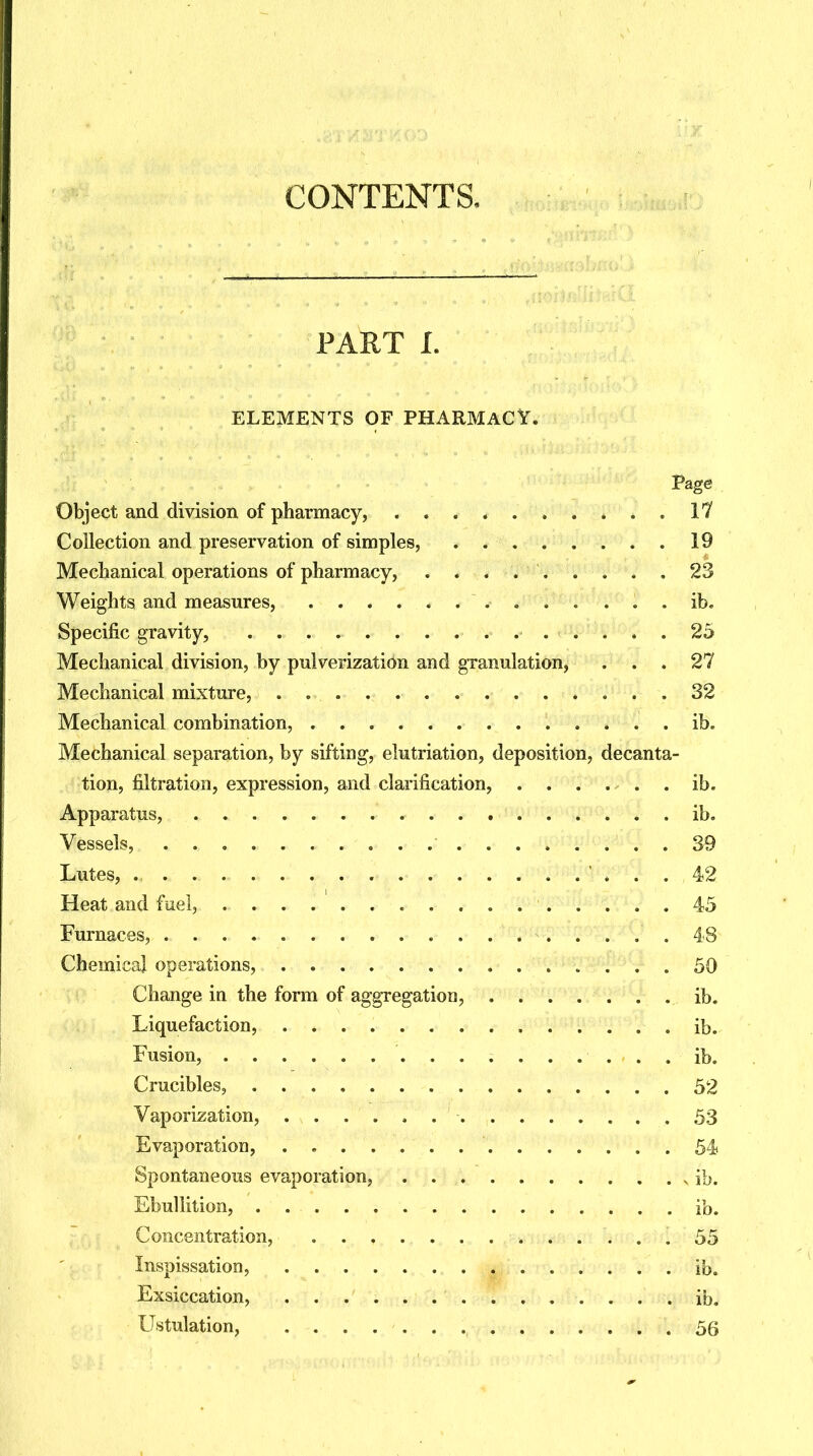 CONTENTS, PART L ELEMENTS OF PHARMACY. Page Object and division of pharmacy, It Collection and preservation of simples, 19 Mechanical operations of pharmacy, 23 Weights and measures, ib. Specific gravity, 25 Mechanical division, by pulverization and granulation, ... 27 Mechanical mixture, 32 Mechanical combination, ib. Mechanical separation, by sifting, elutriation, deposition, decanta- tion, filtration, expression, and clarification, ib. Apparatus, ib. Vessels,. „ „ . .• . ti#I^P^<3 . 39 Lutes, 42 Heat and fuel, 45 Furnaces, 48 Chemical operations, 50 Change in the form of aggregation, ib. Liquefaction, ib. Fusion, ib. Crucibles, 52 Vaporization, 53 Evaporation, 54 Spontaneous evaporation, ib. Ebullition, ib. Concentration, . . . . . 55 Inspissation, ib. Exsiccation, .............. ib. Ustulation, .56