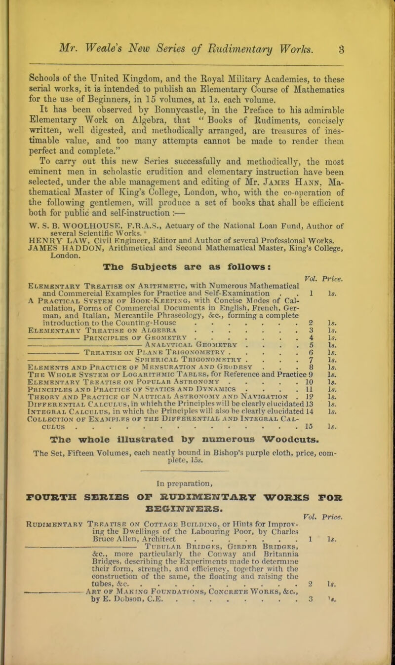 Schools of the United Kingdom, and the Royal Military Academies, to these serial works, it is intended to publish an Elementary Course of Mathematics for the use of Beginners, in 15 volumes, at Is. each volume. It has been observed by Bonnycastle, in the Preface to his admirable Elementary Work on Algebra, that  Books of Rudiments, concisely written, well digested, and methodically arranged, are treasures of ines- timable value, and too many attempts cannot be made to render them perfect and complete. To carry out this new Series successfully and methodically, the most eminent men in scholastic erudition and elementary instruction have been selected, under the able management and editing of Mr. James Hann. Ma- thematical Master of King's College, London, who, with the co-operation of the following gentlemen, will produce a set of books that shall be efficient both for public and self-instruction :— W. S. B. WOOLHOUSE, F.R.A.S., Actuary of the National Loan Fund, Author of several Scientific Works. HENRY LAW, Civil Engineer, Editor and Author of several Professional Works. JAMES H ADDON, Arithmetical and Second Mathematical Master, King's College, London. The Subjects are as follows: Vol. Price. Elementary Treatise on Arithmetic, with Numerous Mathematical and Commercial Examples for Practice and Self-Examination . .1 1*. A Practical System of Book-Keei>ing, with Concise Modes of Cal- culation, Forms of Commercial Documents in English, French, Ger- man, and Italian, Mercantile Phraseology, &c, forming a complete introduction to the Counting-House 2 Ig. Elementary Treatise on Algebra 3 Is. Principles of Gkometry 4 1*. Analytical Geometry 5 Is. Treatise on Plane Trigonometry 6 If. ■ ■ Spherical Trigonometry ....71*. Elements and Practice of Mensuration and Geodesy . . 8 Is. The Whole System of Logarithmic Tables, for Reference and Practice 9 Is. Elementary Treatise on Popular Astronomy 10 U. Principles and Practice of Statics and Dynamics . . . .11 1*. Theory and Practice of Nautical Astronomy and Navigation . 19 Is. Differential Calculus, in which the Principles will beclearly elucidated 13 Is. Integral Calculus, in which the Principles will also he clearly elucidated 14 li. Collection of Examples of the Differential and Integral Cal- culus 15 U. The whole illustrated by numerous Woodcuts. The Set, Fifteen Volumes, each neatly bound in Bishop's purple cloth, price, com- plete. IS*. In preparation, FOURTH SERIES OF RUDIMENTARY WORKS FOR BEGINNERS. Vol. Price. Rudimentary Treatise on Cottage Building, or Hints for Improv- ing the Dwellings of the Labouring Poor, by Charles Bruce Allen, Architect 1 1*. . —- Tukui.ar Bridgks, Girder Bridges, See., more particularly the Conway and Britannia Bridges, describing the Experiments made to determine their form, strength, and efficiency, together with the construction of the same, the floating and raising the tubes, &c 2 1*. — Art of M aking Foundations, Concrete Works,&c, by E. Dcbson, C.E 3 'j.