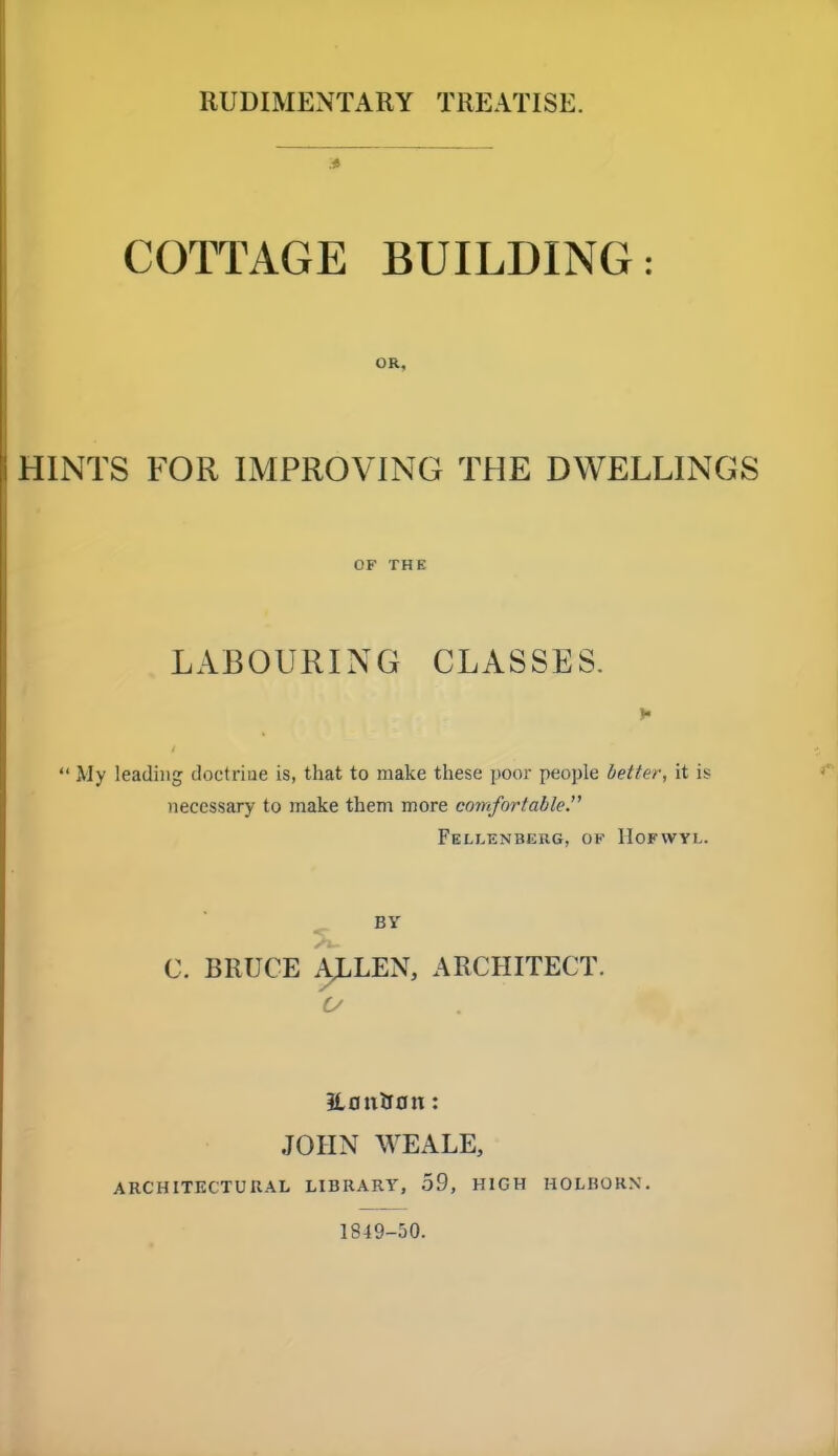 RUDIMENTARY TREATISE. COTTAGE BUILDING: OR, HINTS FOR IMPROVING THE DWELLINGS OF THE LABOURING CLASSES.  My leading doctrine is, that to make these poor people better, it is necessary to make them more comfortable. FeLLENBEIIG, OK llOFWYL. BY C. BRUCE ALLEN, ARCHITECT. 3l0tirJ0tt: JOHN WEALE, ARCHITECTURAL LIBRARY, 59, HIGH HOLHORN. 1S49-50.