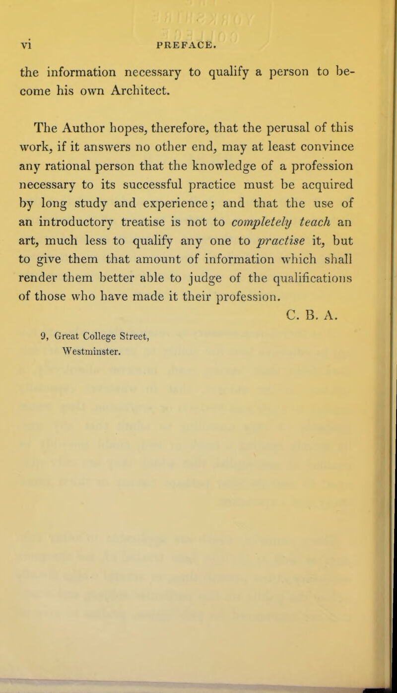 the information necessary to qualify a person to be- come his own Architect. The Author hopes, therefore, that the perusal of this work, if it answers no other end, may at least convince any rational person that the knowledge of a profession necessary to its successful practice must be acquired by long study and experience; and that the use of an introductory treatise is not to completely teach an art, much less to qualify any one to practise it, but to give them that amount of information which shall render them better able to judge of the qiialiflcations of those who have made it their profession. C. B. A. 9, Great College Street, Westminster.