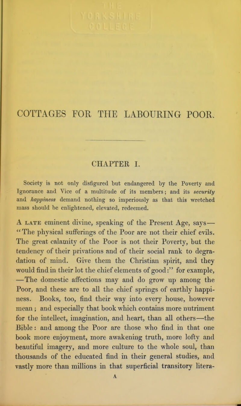 COTTAGES FOR THE LABOURING POOR. CHAPTER I. Society is not only disfigured but endangered by the Poverty and Ignorance and Vice of a multitude of its members; and its security and happiness demand nothing so imperiously as that this wretched mass should be enlightened, elevated, redeemed. A late eminent divine, speaking of the Present Age, says— The physical sufferings of the Poor are not their chief evils. The great calamity of the Poor is not their Poverty, but the tendency of their privations and of their social rank to degra- dation of mind. Give them the Christian spirit, and they would find in their lot the chief elements of good: for example, —The domestic affections may and do grow up among the Poor, and these are to all the chief springs of earthly happi- ness. Books, too, find their way into every house, however mean ; and especially that book which contains more nutriment for the intellect, imagination, and heart, than all others—the Bible: and among the Poor are those who find in that one book more enjoyment, more awakening truth, more lofty and beautiful imagery, and more culture to the whole soul, than thousands of the educated find in their general studies, and vastly more than millions in that superficial transitory litera- A