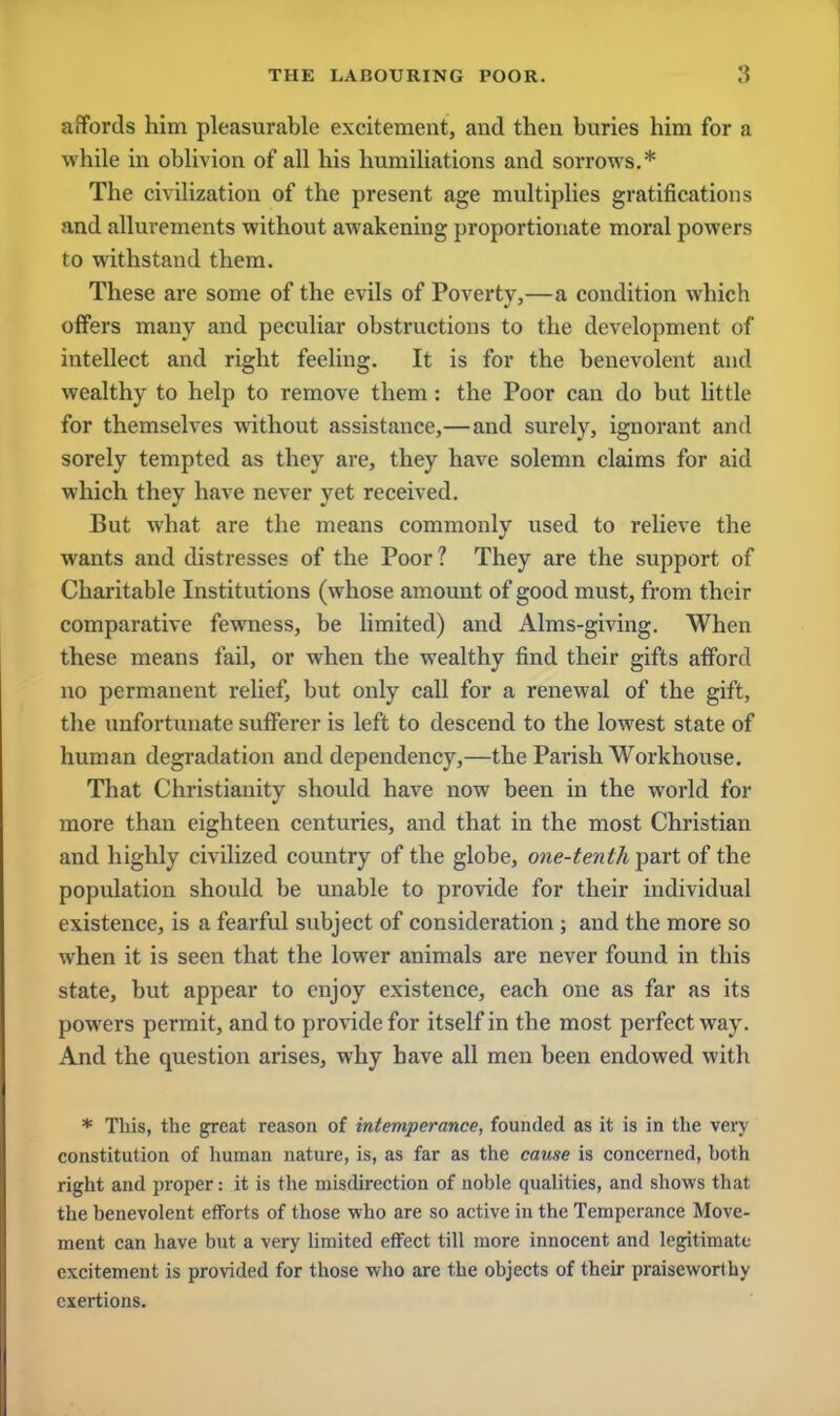 affords him pleasurable excitement, and then buries him for a while in oblivion of all his humiliations and sorrows.* The civilization of the present age multiplies gratifications and allurements without awakening proportionate moral powers to withstand them. These are some of the evils of Poverty,—a condition which offers many and peculiar obstructions to the development of intellect and right feeling. It is for the benevolent and wealthy to help to remove them: the Poor can do but little for themselves without assistance,—and surely, ignorant and sorely tempted as they are, they have solemn claims for aid which they have never yet received. But what are the means commonly used to relieve the wants and distresses of the Poor? They are the support of Charitable Institutions (whose amount of good must, from their comparative fewness, be limited) and Alms-giving. When these means fail, or when the wealthy find their gifts afford no permanent relief, but only call for a renewal of the gift, the unfortunate sufferer is left to descend to the lowest state of human degradation and dependency,—the Parish Workhouse. That Christianity should have now been in the world for more than eighteen centuries, and that in the most Christian and highly civilized country of the globe, one-tenth part of the population should be unable to provide for their individual existence, is a fearful subject of consideration; and the more so when it is seen that the lower animals are never found in this state, but appear to enjoy existence, each one as far as its powers permit, and to provide for itself in the most perfect way. And the question arises, why have all men been endowed with * This, the great reason of intemperance, founded as it is in the very constitution of human nature, is, as far as the cause is concerned, hoth right and proper: it is the misdirection of noble qualities, and shows that the benevolent efforts of those who are so active in the Temperance Move- ment can have but a very limited effect till more innocent and legitimate excitement is provided for those who are the objects of their praiseworthy exertions.