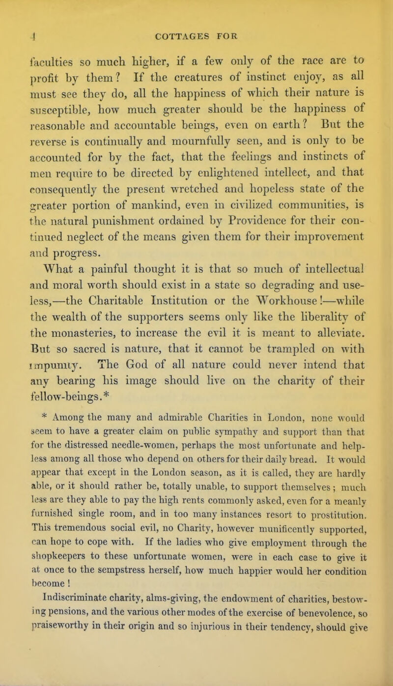 faculties so much higher, if a few only of the race are to profit by them? If the creatures of instinct enjoy, as all must see they do, all the happiness of which their nature is susceptible, how much greater should be the happiness of reasonable and accountable beings, even on earth? But the reverse is continually and mournfully seen, and is only to be accounted for by the fact, that the feelings and instincts of men require to be directed by enlightened intellect, and that consequently the present wretched and hopeless state of the greater portion of mankind, even in civilized communities, is the natural punishment ordained by Providence for their con- tinued neglect of the means given them for their improvement and progress. What a painful thought it is that so much of intellectual and moral worth should exist in a state so degrading and use- less,—the Charitable Institution or the Workhouse !—while the wealth of the supporters seems only like the liberality of the monasteries, to increase the evil it is meant to alleviate. But so sacred is nature, that it cannot be trampled on with impunity. The God of all nature could never intend that any bearing his image should live on the charity of their fellow-beings.* * Among the many and admirable Charities in London, none would seem to have a greater claim on public sympathy and support than that for the distressed needle-women, perhaps the most unfortunate and help- less among all those who depend on others for their daily bread. It would appear that except in the London season, as it is called, they are hardly able, or it should rather be, totally unable, to support themselves; much less are they able to pay the high rents commonly asked, even for a meanly furnished single room, and in too many instances resort to prostitution. This tremendous social evil, no Charity, however munificently supported, can hope to cope with. If the ladies who give employment through the shopkeepers to these unfortunate women, were in each case to give it at once to the sempstress herself, how much happier would her condition become ! Indiscriminate charity, alms-giving, the endowment of charities, bestow- ing pensions, and the various other modes of the exercise of benevolence, so praiseworthy in their origin and so injurious in their tendency, should give