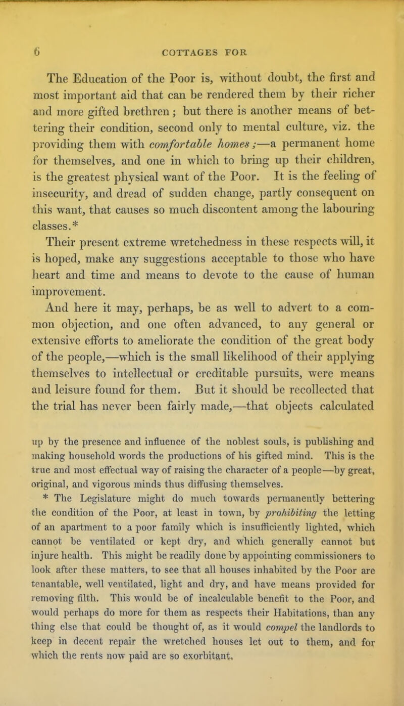 The Education of the Poor is, without doubt, the first and most important aid that can be rendered them by their richer and more gifted brethren; but there is another means of bet- tering their condition, second only to mental culture, viz. the providing them with comfortable homes ;—a permanent home for themselves, and one in which to bring up their children, is the greatest physical want of the Poor. It is the feeling of insecurity, and dread of sudden change, partly consequent on this want, that causes so much discontent among the labouring classes.* Their present extreme wretchedness in these respects will, it is hoped, make any suggestions acceptable to those who have heart and time and means to devote to the cause of human improvement. And here it may, perhaps, be as well to advert to a com- mon objection, and one often advanced, to any general or extensive eiforts to ameliorate the condition of the great body of the people,—which is the small likelihood of their applying themselves to intellectual or creditable pursuits, were means and leisure found for them. But it should be recollected that the trial has never been fairly made,—that objects calculated up by the presence and influence of the noblest souls, is publishing and making household words the productions of his gifted mind. This is the true and most effectual way of raising the character of a people—by great, original, and vigorous minds thus diffusing themselves. * The Legislature might do much towards permanently bettering the condition of the Poor, at least in town, by prohibiting the letting of an apartment to a poor family which is insufficiently lighted, which cannot be ventilated or kept dry, and which generally cannot but injure health. This might be readily done by appointing commissioners to look after these matters, to see that all houses inhabited by the Poor are tenantable, well ventilated, light and dry, and have means provided for removing filth. This would be of incalculable benefit to the Poor, and would perhaps do more for them as respects their Habitations, than any thing else that could be thought of, as it would compel the landlords to keep in decent repair the wretched houses let out to them, and for which the rents now paid are so exorbitant.