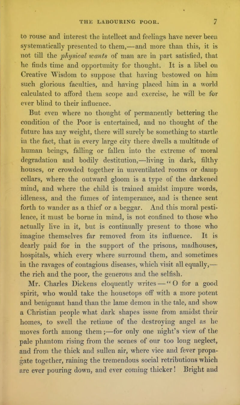 to rouse and interest the intellect and feelings have never been systematically presented to them,—and more than this, it is not till the physical wants of man are in part satisfied, that he finds time and opportunity for thought. It is a libel on Creative Wisdom to suppose that having bestowed on him such glorious faculties, and having placed him in a world calculated to afford them scope and exercise, he will be for ever blind to their influence. But even where no thought of permanently bettering the condition of the Poor is entertained, and no thought of the future has any weight, there will surely be something to startle in the fact, that in every large city there dwells a multitude of human beings, falling or fallen into the extreme of moral degradation and bodily destitution,—living in dark, filthy houses, or crowded together in unventilated rooms or damp cellars, where the outward gloom is a type of the darkened mind, and where the child is trained amidst impure words, idleness, and the fumes of intemperance, and is thence sent forth to wander as a thief or a beggar. And this moral pesti- lence, it must be borne in mind, is not confined to those who actually live in it, but is continually present to those who imagine themselves far removed from its influence. It is dearly paid for in the support of the prisons, madhouses, hospitals, which every where surround them, and sometimes in the ravages of contagious diseases, which visit all equally,— the rich and the poor, the generous and the selfish. Mr. Charles Dickens eloquently writes — O for a good spirit, who would take the housetops off with a more potent and benignant hand than the lame demon in the tale, and show a Christian people what dark shapes issue from amidst their homes, to swell the retinue of the destroying angel as he moves forth among them;—for only one night's view of the pale phantom rising from the scenes of our too long neglect, and from the thick and sullen air, where vice and fever propa- gate together, raining the tremendous social retributions which are ever pouring down, and ever coming thicker! Bright and