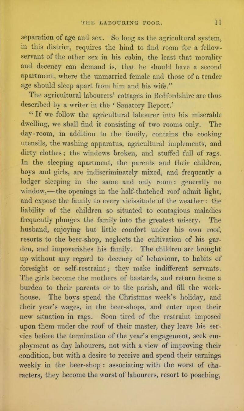 separation of age and sex. So long as the agricultural system, in this district, requires the hind to find room for a fellow- servant of the other sex in his cabin, the least that morality and decency can demand is, that he should have a second apartment, where the unmarried female and those of a tender age should sleep apart from him and his wife. The agricultural labourers' cottages in Bedfordshire are thus described by a writer in the ' Sanatory Report.'  If we follow the agricultural labourer into his miserable dwelling, we shall find it consisting of two rooms only. The day-room, in addition to the family, contains the cooking utensils, the washing apparatus, agricultural implements, and dirty clothes; the windows broken, and stuffed full of rags. In the sleeping apartment, the parents and their children, boys and girls, are indiscriminately mixed, and frequently a lodger sleeping in the same and only room: generally no window,—the openings in the half-thatched roof admit light, and expose the family to every vicissitude of the weather : the liability of the children so situated to contagious maladies frequently plunges the family into the greatest misery. The husband, enjoying but little comfort under his own roof, resorts to the beer-shop, neglects the cultivation of his gar- den, and impoverishes his family. The children are brought up without any regard to decency of behaviour, to habits of foresight or self-restraint; they make indifferent servants. The girls become the mothers of bastards, and return home a burden to their parents or to the parish, and fill the work- house. The boys spend the Christmas week's holiday, and their year's wages, in the beer-shops, and enter upon their new situation in rags. Soon tired of the restraint imposed upon them under the roof of their master, they leave his ser- vice before the termination of the year's engagement, seek em- ployment as day labourers, not with a view of improving their condition, but with a desire to receive and spend their earnings weekly in the beer-shop : associating with the worst of cha- racters, they become the worst of labourers, resort to poaching,