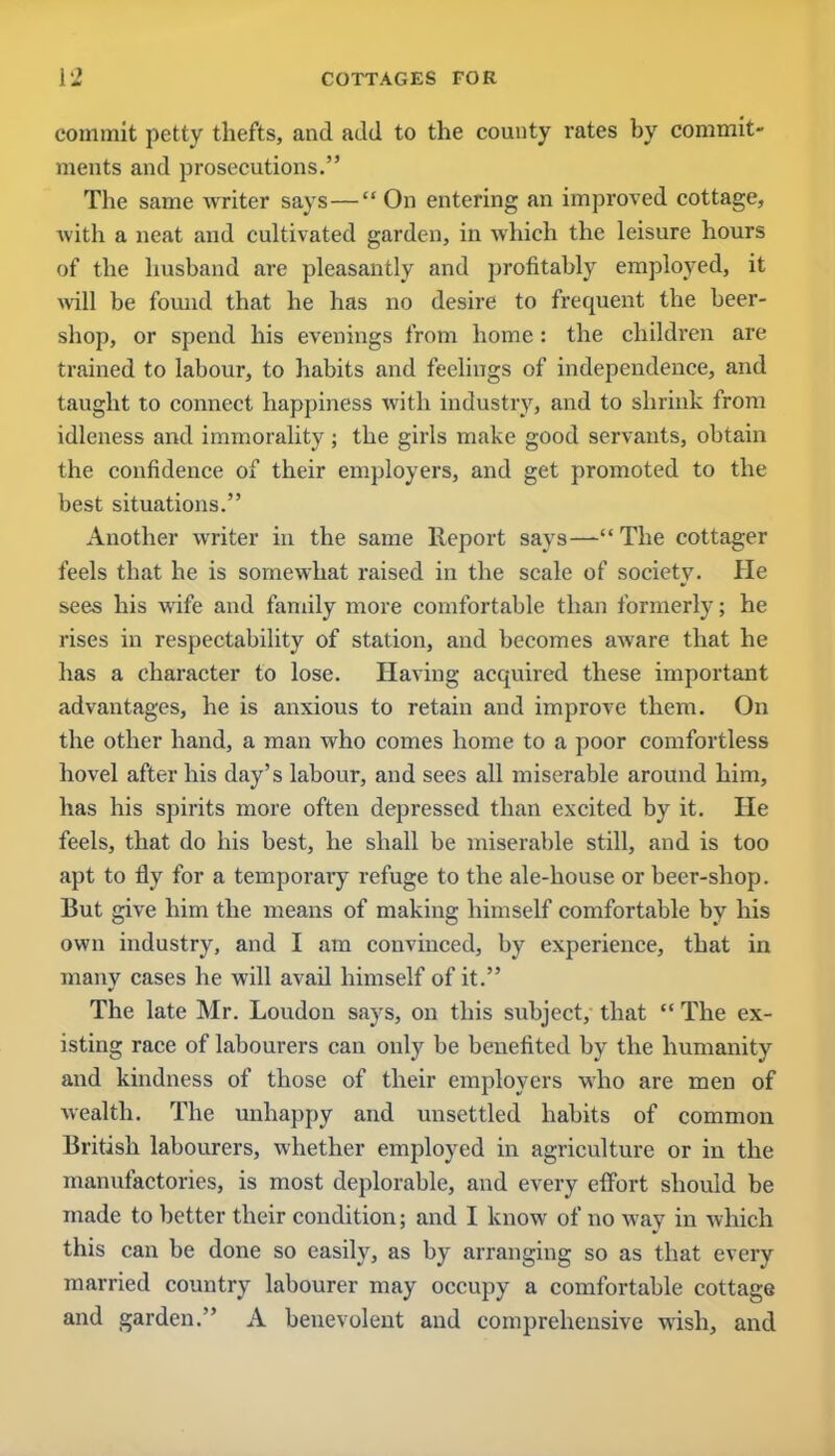 commit petty thefts, and add to the county rates by commit- ments and prosecutions. The same writer says— On entering an improved cottage, with a neat and cultivated garden, in which the leisure hours of the husband are pleasantly and profitably employed, it will be found that he has no desire to frequent the beer- shop, or spend his evenings from home : the children are trained to labour, to habits and feelings of independence, and taught to connect happiness with industry, and to shrink from idleness and immorality; the girls make good servants, obtain the confidence of their employers, and get promoted to the best situations. Another writer in the same Report says—The cottager feels that he is somewhat raised in the scale of society. He sees his wife and family more comfortable than formerly; he rises in respectability of station, and becomes aware that he has a character to lose. Having acquired these important advantages, he is anxious to retain and improve them. On the other hand, a man who comes home to a poor comfortless hovel after his day's labour, and sees all miserable around him, has his spirits more often depressed than excited by it. He feels, that do his best, he shall be miserable still, and is too apt to fly for a temporary refuge to the ale-house or beer-shop. But give him the means of making himself comfortable by his own industry, and I am convinced, by experience, that in many cases he will avad himself of it. The late Mr. Loudon says, on this subject, that  The ex- isting race of labourers can only be benefited by the humanity and kindness of those of their employers who are men of wealth. The unhappy and unsettled habits of common British labourers, whether employed in agriculture or in the manufactories, is most deplorable, and every eflbrt should be made to better their condition; and I know of no way in which this can be done so easily, as by arranging so as that every married country labourer may occupy a comfortable cottage and garden. A benevolent and comprehensive wish, and