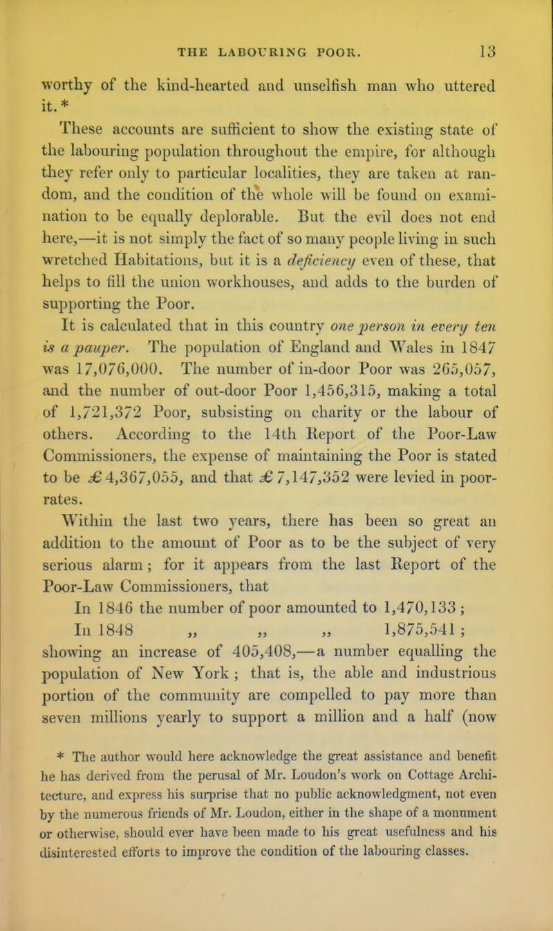 worthy of the kind-hearted and unselfish man who uttered it.* These accounts are sufficient to show the existing state of the labouring population throughout the empire, for although they refer only to particular localities, they are taken at ran- dom, and the condition of the whole will be found on exami- nation to be equally deplorable. But the evil does not end here,—it is not simply the fact of so many people living in such wretched Habitations, but it is a deficiency even of these, that helps to fill the union workhouses, and adds to the burden of supporting the Poor. It is calculated that in this country one person in every ten is a pauper. The population of England and Wales in 1847 was 17,070,000. The number of in-door Poor was 2G5,057, and the number of out-door Poor 1,456,315, making a total of 1,721,372 Poor, subsisting on charity or the labour of others. According to the 14th Report of the Poor-Law Commissioners, the expense of maintaining the Poor is stated to be H 4,367,055, and that £ 7,147,352 were levied in poor- rates. Within the last two years, there has been so great an addition to the amount of Poor as to be the subject of very serious alarm ; for it appears from the last Report of the Poor-Law Commissioners, that In 1846 the number of poor amounted to 1,470,133 ; In 1848 „ „ „ 1,875,541; showing an increase of 405,408,—a number equalling the population of New York ; that is, the able and industrious portion of the community are compelled to pay more than seven millions yearly to support a million and a half (now * The author would here acknowledge the great assistance and henefit lie has derived from the perusal of Mr. Loudon's work on Cottage Archi- tecture, and express his surprise that no public acknowledgment, not even by the numerous friends of Mr. Loudon, either in the shape of a monument or otherwise, should ever have been made to his great usefulness and his disinterested efforts to improve the condition of the Labouring classes.