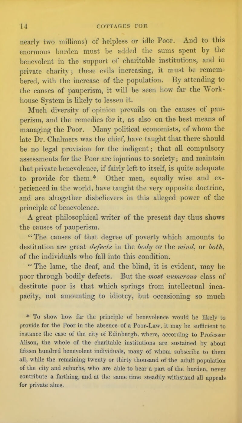 nearly two millions) of helpless or idle Poor. And to this enormous burden must be added the sums spent by the benevolent in the support of charitable institutions, and in private charity; these evils increasing, it must be remem- bered, with the increase of the population. By attending to the causes of pauperism, it will be seen how far the Work- house System is likely to lessen it. Much diversity of opinion prevails on the causes of pau- perism, and the remedies for it, as also on the best means of managing the Poor. Many political economists, of whom the late Dr. Chalmers was the chief, have taught that there should be no legal provision for the indigent; that all compulsory assessments for the Poor are injurious to society; and maintain that private benevolence, if fairly left to itself, is quite adequate to provide for them.* Other men, equally wise and ex- perienced in the world, have taught the very opposite doctrine, and are altogether disbelievers in this alleged power of the principle of benevolence. A great philosophical writer of the present day thus shows the causes of pauperism. The causes of that degree of poverty which amounts to destitution are great defects in the body or the mind, or both, of the individuals who fall into this condition.  The lame, the deaf, and the blind, it is evident, may be poor through bodily defects. But the most numerous class of destitute poor is that which springs from intellectual inca- pacity, not amounting to idiotcy, but occasioning so much * To sliow how far the principle of henevolence would he likely to provide for the Poor iu the ahsence of a Poor-Law, it may he sufficient to instance the case of the city of Edinhurgh, where, according to Professor Alison, the whole of the charitahle institutions are sustained hy ahout iifteen hundred henevolent individuals, many of whom suhscrihe to them all, while the remaining twenty or thirty thousand of the adult population of the city and suhurhs, who are ahle to hear a part of the hurden, never contribute a farthing, and at the same time steadily withstand all appeals for private alms.