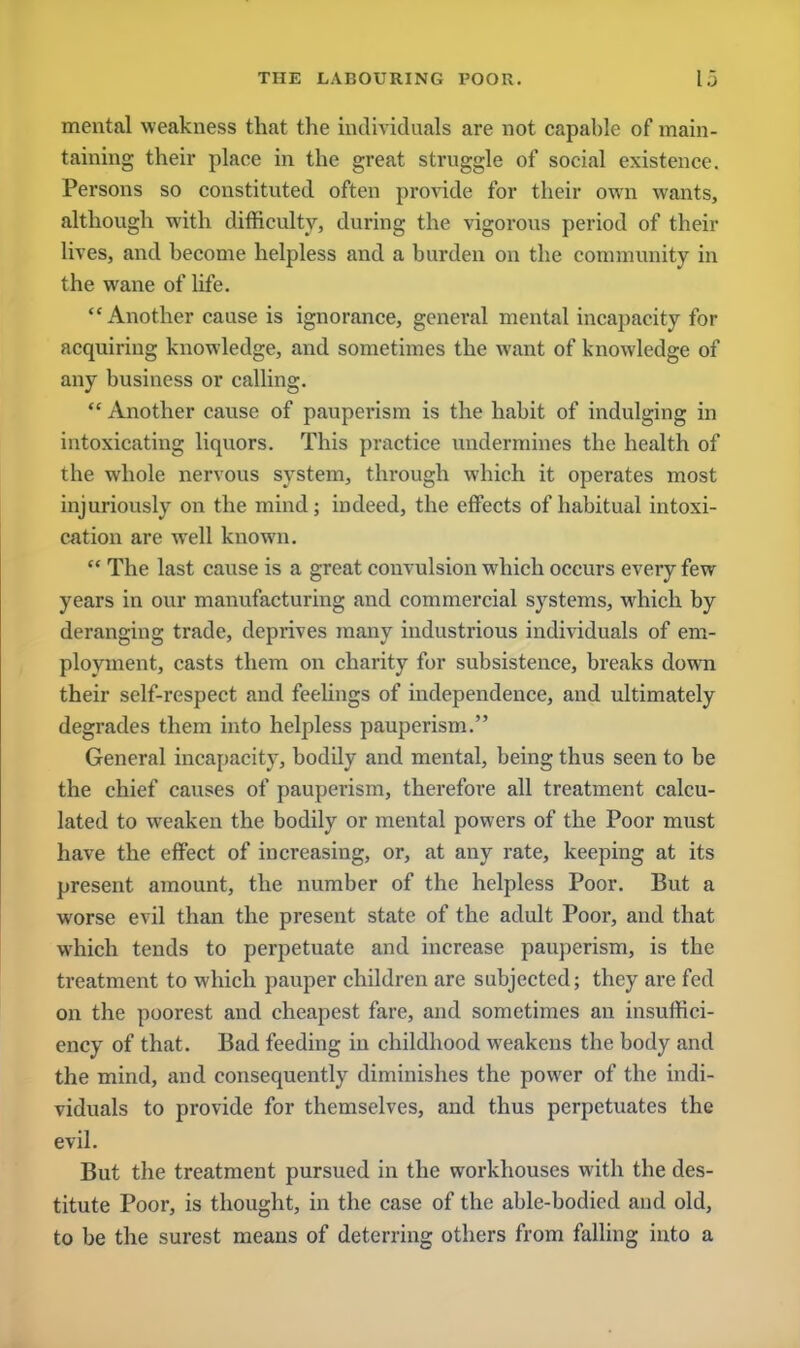 mental weakness that the individuals are not capable of main- taining their place in the great struggle of social existence. Persons so constituted often provide for their own wants, although with difficulty, during the vigorous period of their lives, and become helpless and a burden on the community in the wane of life. Another cause is ignorance, general mental incapacity for acquiring knowledge, and sometimes the want of knowledge of any business or calling.  Another cause of pauperism is the habit of indulging in intoxicating liquors. This practice undermines the health of the whole nervous system, through which it operates most injuriously on the mind; indeed, the effects of habitual intoxi- cation are well known.  The last cause is a great convulsion which occurs every few years in our manufacturing and commercial systems, which by deranging trade, deprives many industrious individuals of em- ployment, casts them on charity for subsistence, breaks down their self-respect and feelings of independence, and ultimately degrades them into helpless pauperism. General incapacity, bodily and mental, being thus seen to be the chief causes of pauperism, therefore all treatment calcu- lated to weaken the bodily or mental powers of the Poor must have the effect of increasing, or, at any rate, keeping at its present amount, the number of the helpless Poor. But a worse evil than the present state of the adult Poor, and that which tends to perpetuate and increase pauperism, is the treatment to which pauper children are subjected; they are fed on the poorest and cheapest fare, and sometimes an insuffici- ency of that. Bad feeding in childhood weakens the body and the mind, and consequently diminishes the power of the indi- viduals to provide for themselves, and thus perpetuates the evil. But the treatment pursued in the workhouses with the des- titute Poor, is thought, in the case of the able-bodied and old, to be the surest means of deterring others from falling into a