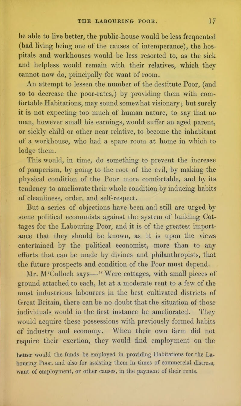 be able to live better, tbe public-bouse would be less frequented (bad living being one of tbe causes of intemperance), tbe bos- pitals and workhouses would be less resorted to, as the sick and helpless would remain with their relatives, which they cannot now do, principally for want of room. An attempt to lessen the number of the destitute Poor, (and so to decrease the poor-rates,) by providing them with com- fortable Habitations, may sound somewhat visionary; but surely it is not expecting too much of human nature, to say that no man, however small his earnings, would suffer an aged parent, or sickly child or other near relative, to become the inhabitant of a workhouse, who had a spare room at home in which to lodge them. This would, in time, do something to prevent the increase of pauperism, by going to the root of the evil, by makiug the physical condition of the Poor more comfortable, and by its tendency to ameliorate their whole condition by inducing habits of cleanliness, order, and self-respect. But a series of objections have been and still are urged by some political economists against the system of building Cot- tages for the Labouring Poor, and it is of the greatest import- ance that they should be known, as it is upon the views entertained by the political economist, more than to any efforts that can be made by divines and philanthropists, that the future prospects and condition of the Poor must depend. Mr. M'Culloch says—Were cottages, with small pieces of ground attached to each, let at a moderate rent to a few of the most industrious labourers in the best cultivated districts of Great Britain, there can be no doubt that the situation of those individuals would in the first instance be ameliorated. They would acquire these possessions with previously formed habits of industry and economy. When their own farm did not require their exertion, they would find employment on the better would the funds be employed in providing Habitations for the La- bouring Poor, and also for assisting them in times of commercial distress, want of employment, or other causes, in the payment of their rents.