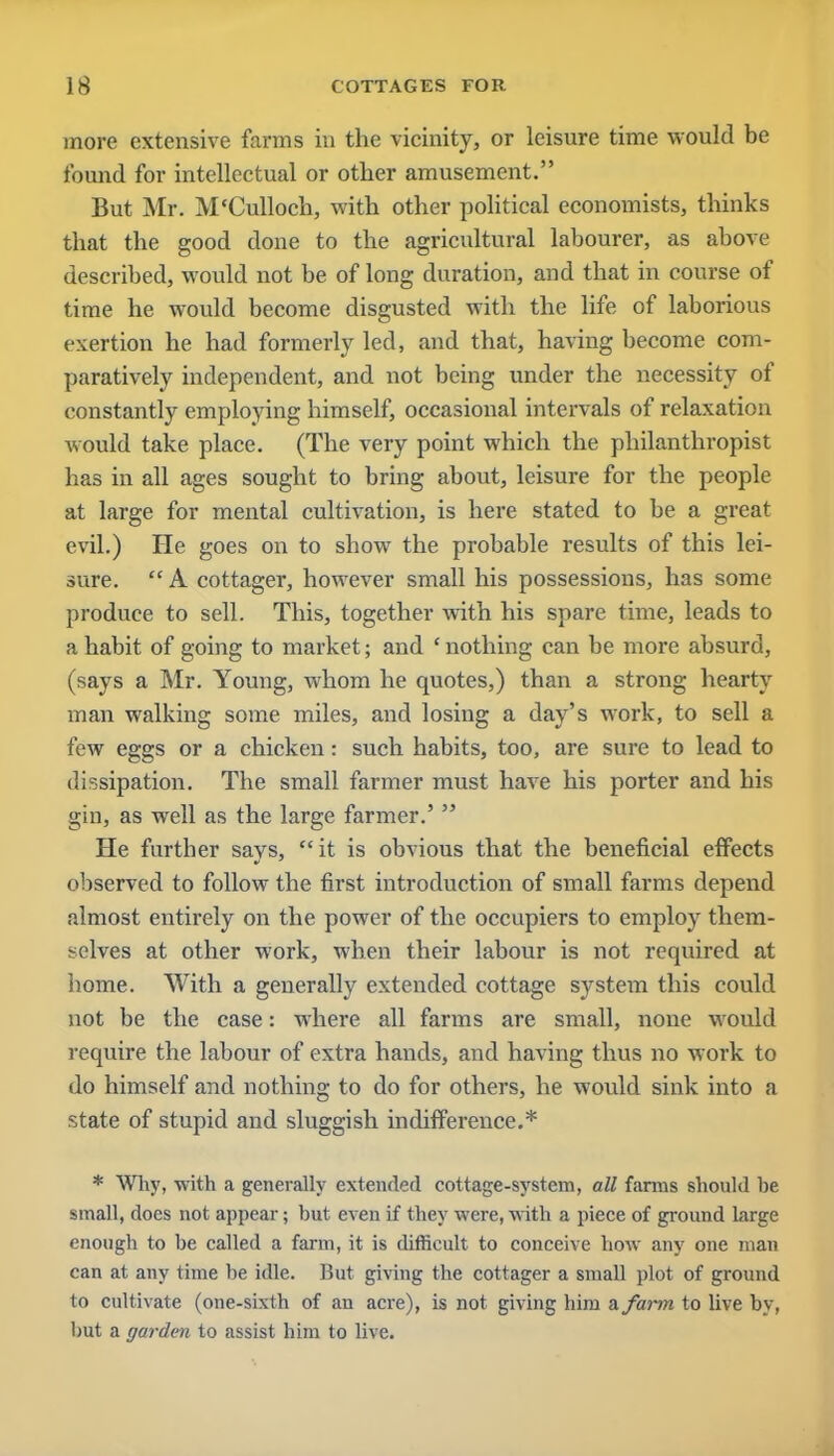 more extensive farms in the vicinity, or leisure time would be found for intellectual or other amusement. But Mr. M'Culloch, with other political economists, thinks that the good done to the agricultural labourer, as abort' described, would not be of long duration, and that in course of time he would become disgusted with the life of laborious exertion he had formerly led, and that, having become com- paratively independent, and not being under the necessity of constantly employing himself, occasional intervals of relaxation would take place. (The very point which the philanthropist has in all ages sought to bring about, leisure for the people at large for mental cultivation, is here stated to be a great evil.) He goes on to show the probable results of this lei- sure.  A cottager, however small his possessions, has some produce to sell. This, together with his spare time, leads to a habit of going to market; and ' nothing can be more absurd, (says a Mr. Young, whom he quotes,) than a strong hearty man walking some miles, and losing a day's work, to sell a few eggs or a chicken: such habits, too, are sure to lead to dissipation. The small farmer must have his porter and his gin, as well as the large farmer.'  He further says, it is obvious that the beneficial effects observed to follow the first introduction of small farms depend almost entirely on the power of the occupiers to employ them- selves at other work, when their labour is not required at home. With a generally extended cottage system this could not be the case: where all farms are small, none would require the labour of extra hands, and having thus no work to do himself and nothing to do for others, he would sink into a state of stupid and sluggish indifference.* * Why, •with a generally extended cottage-system, all farms should he small, does not appear; but even if they were, with a piece of ground Large enough to be called a farm, it is difficult to conceive how any one man can at any time be idle. But giving the cottager a small plot of ground to cultivate (one-sixth of an acre), is not giving him a. farm to live by, but a garden to assist him to live.