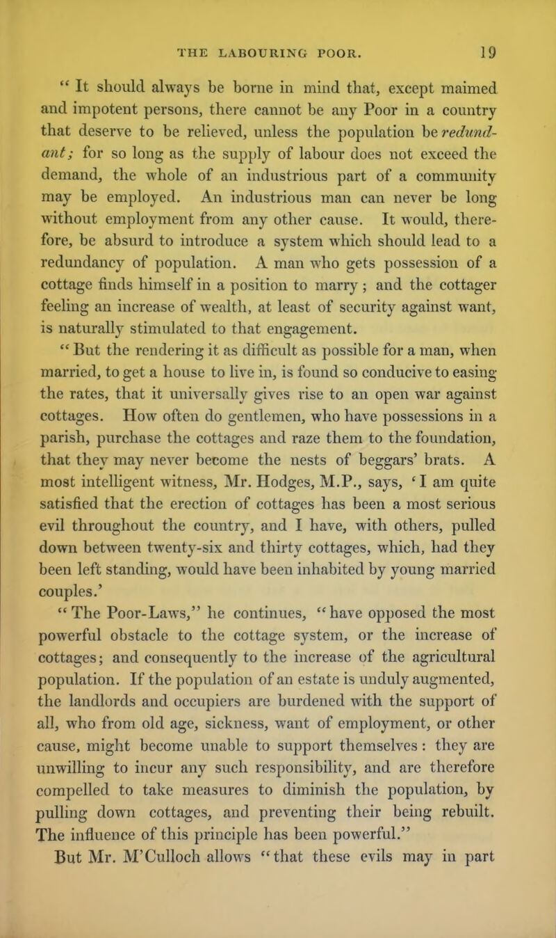  It should always be borne in mind that, except maimed and impotent persons, there cannot be any Poor in a country that deserve to be relieved, unless the population be redund- ant; for so long as the supply of labour does not exceed the demand, the whole of an industrious part of a community may be employed. An industrious man can never be long without employment from any other cause. It would, there- fore, be absurd to introduce a system which should lead to a redundancy of population. A man who gets possession of a cottage finds himself in a position to marry ; and the cottager feeling an increase of wealth, at least of security against want, is naturally stimulated to that engagement. w But the rendering it as difficult as possible for a man, when married, to get a house to live in, is found so conducive to easing the rates, that it universally gives rise to an open war against cottages. How often do gentlemen, who have possessions in a parish, purchase the cottages and raze them to the foundation, that they may never become the nests of beggars' brats. A most intelligent witness, Mr. Hodges, M.P., says, ' I am quite satisfied that the erection of cottages has been a most serious evil throughout the country, and I have, with others, pulled down between twenty-six and thirty cottages, which, had they been left standing, would have been inhabited by young married couples.' The Poor-Laws, he continues, have opposed the most powerful obstacle to the cottage system, or the increase of cottages; and consequently to the increase of the agricultural population. If the population of an estate is unduly augmented, the landlords and occupiers are burdened with the support of all, who from old age, sickness, want of employment, or other cause, might become unable to support themselves: they are unwilling to incur any such responsibility, and are therefore compelled to take measures to diminish the population, by pulling down cottages, and preventing their being rebuilt. The influence of this principle has been powerful. But Mr. M'Culloch allows that these evils may in part